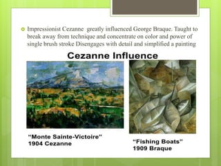  Impressionist Cezanne greatly influenced George Braque. Taught to
break away from technique and concentrate on color and power of
single brush stroke Disengages with detail and simplified a painting
 