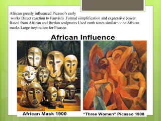 African greatly influenced Picasso’s early
works Direct reaction to Fauvism .Formal simplification and expressive power
Based from African and Iberian sculptures Used earth tones similar to the African
masks Large inspiration for Picasso
 