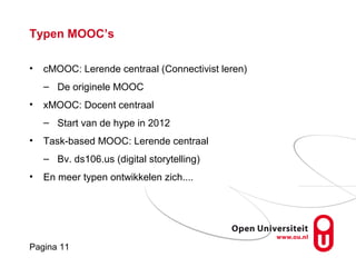 Pagina 11
Typen MOOC’s
• cMOOC: Lerende centraal (Connectivist leren)
– De originele MOOC
• xMOOC: Docent centraal
– Start van de hype in 2012
• Task-based MOOC: Lerende centraal
– Bv. ds106.us (digital storytelling)
• En meer typen ontwikkelen zich....
 