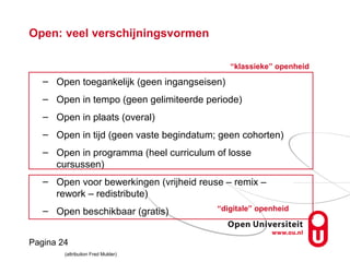 Pagina 24
Open: veel verschijningsvormen
– Open toegankelijk (geen ingangseisen)
– Open in tempo (geen gelimiteerde periode)
– Open in plaats (overal)
– Open in tijd (geen vaste begindatum; geen cohorten)
– Open in programma (heel curriculum of losse
cursussen)
– Open voor bewerkingen (vrijheid reuse – remix –
rework – redistribute)
– Open beschikbaar (gratis)
(attribution Fred Mulder)
“klassieke” openheid
“digitale” openheid
 