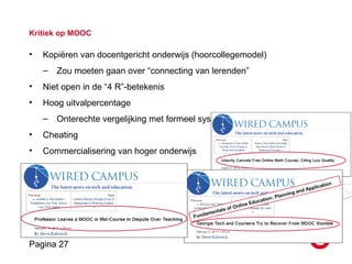 Pagina 27
Kritiek op MOOC
• Kopiëren van docentgericht onderwijs (hoorcollegemodel)
– Zou moeten gaan over “connecting van lerenden”
• Niet open in de “4 R”-betekenis
• Hoog uitvalpercentage
– Onterechte vergelijking met formeel systeem
• Cheating
• Commercialisering van hoger onderwijs
• Kwaliteitsissues
Fundamentals of Online Education: Planning and Application
 