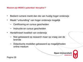 Pagina 28
Waarom zijn MOOC’s potentieel ‘disruptive’?
• Bedient ruimere markt dan die van huidig hoger onderwijs
• Maakt “unbundling” van hoger onderwijs mogelijk
– Certificering en cursus gescheiden
– Instructie en cursus gescheiden
• Herdefinieert kwaliteit van onderwijs
– Niet gebaseerd op research maar op vraag van de
lerende
– Didactische modellen gebaseerd op mogelijkheden
online medium
 