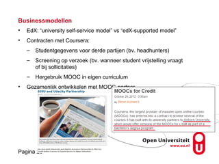 Pagina 29
Businessmodellen
• EdX: “university self-service model” vs “edX-supported model”
• Contracten met Coursera:
– Studentgegevens voor derde partijen (bv. headhunters)
– Screening op verzoek (bv. wanneer student vrijstelling vraagt
of bij sollicitaties)
– Hergebruik MOOC in eigen curriculum
• Gezamenlijk ontwikkelen met MOOC-partner
 
