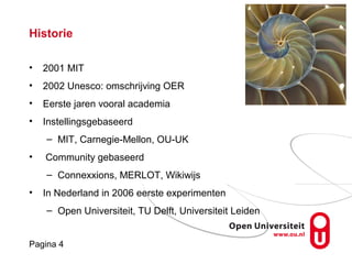 Pagina 4
Historie
• 2001 MIT
• 2002 Unesco: omschrijving OER
• Eerste jaren vooral academia
• Instellingsgebaseerd
– MIT, Carnegie-Mellon, OU-UK
• Community gebaseerd
– Connexxions, MERLOT, Wikiwijs
• In Nederland in 2006 eerste experimenten
– Open Universiteit, TU Delft, Universiteit Leiden
 