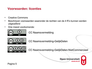 Pagina 5
Pagina 5
Voorwaarden: licenties
CC Naamsvermelding
• Creative Commons
• Beschrijven voorwaarden waaronder de rechten van de 4 R’s kunnen worden
uitgeoefend
• Drie meest voorkomende:
CC Naamsvermelding
CC Naamsvermelding-GelijkDelen
CC Naamsvermelding-GelijkDelen-NietCommercieel
 