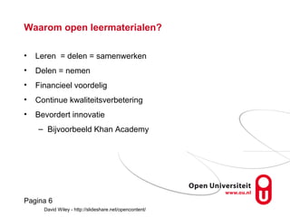 Pagina 6
Pagina 6
Waarom open leermaterialen?
• Leren = delen = samenwerken
• Delen = nemen
• Financieel voordelig
• Continue kwaliteitsverbetering
• Bevordert innovatie
– Bijvoorbeeld Khan Academy
David Wiley - http://slideshare.net/opencontent/
 