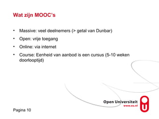 Pagina 10
Wat zijn MOOC’s
• Massive: veel deelnemers (> getal van Dunbar)
• Open: vrije toegang
• Online: via internet
• Course: Eenheid van aanbod is een cursus (5-10 weken
doorlooptijd)
 