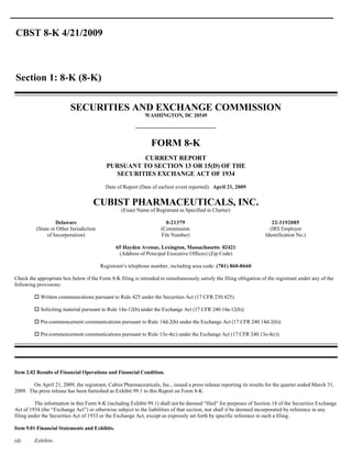 CBST 8-K 4/21/2009



Section 1: 8-K (8-K)


                          SECURITIES AND EXCHANGE COMMISSION
                                                            WASHINGTON, DC 20549




                                                               FORM 8-K
                                                    CURRENT REPORT
                                           PURSUANT TO SECTION 13 OR 15(D) OF THE
                                             SECURITIES EXCHANGE ACT OF 1934
                                           Date of Report (Date of earliest event reported): April 21, 2009


                                    CUBIST PHARMACEUTICALS, INC.
                                                  (Exact Name of Registrant as Specified in Charter)

                   Delaware                                           0-21379                                           22-3192085
          (State or Other Jurisdiction                              (Commission                                        (IRS Employer
               of Incorporation)                                    File Number)                                     Identification No.)

                                               65 Hayden Avenue, Lexington, Massachusetts 02421
                                                (Address of Principal Executive Offices) (Zip Code)

                                         Registrant’s telephone number, including area code: (781) 860-8660

Check the appropriate box below if the Form 8-K filing is intended to simultaneously satisfy the filing obligation of the registrant under any of the
following provisions:

         o Written communications pursuant to Rule 425 under the Securities Act (17 CFR 230.425)

         o Soliciting material pursuant to Rule 14a-12(b) under the Exchange Act (17 CFR 240.14a-12(b))

         o Pre-commencement communications pursuant to Rule 14d-2(b) under the Exchange Act (17 CFR 240.14d-2(b))

         o Pre-commencement communications pursuant to Rule 13e-4(c) under the Exchange Act (17 CFR 240.13e-4(c))




Item 2.02 Results of Financial Operations and Financial Condition.

        On April 21, 2009, the registrant, Cubist Pharmaceuticals, Inc., issued a press release reporting its results for the quarter ended March 31,
2009. The press release has been furnished as Exhibit 99.1 to this Report on Form 8-K.

         The information in this Form 8-K (including Exhibit 99.1) shall not be deemed “filed” for purposes of Section 18 of the Securities Exchange
Act of 1934 (the “Exchange Act”) or otherwise subject to the liabilities of that section, nor shall it be deemed incorporated by reference in any
filing under the Securities Act of 1933 or the Exchange Act, except as expressly set forth by specific reference in such a filing.

Item 9.01 Financial Statements and Exhibits.

(d)      Exhibits.
 