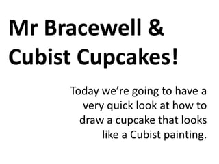 Mr Bracewell &
Cubist Cupcakes!
Today we’re going to have a
very quick look at how to
draw a cupcake that looks
like a Cubist painting.

 