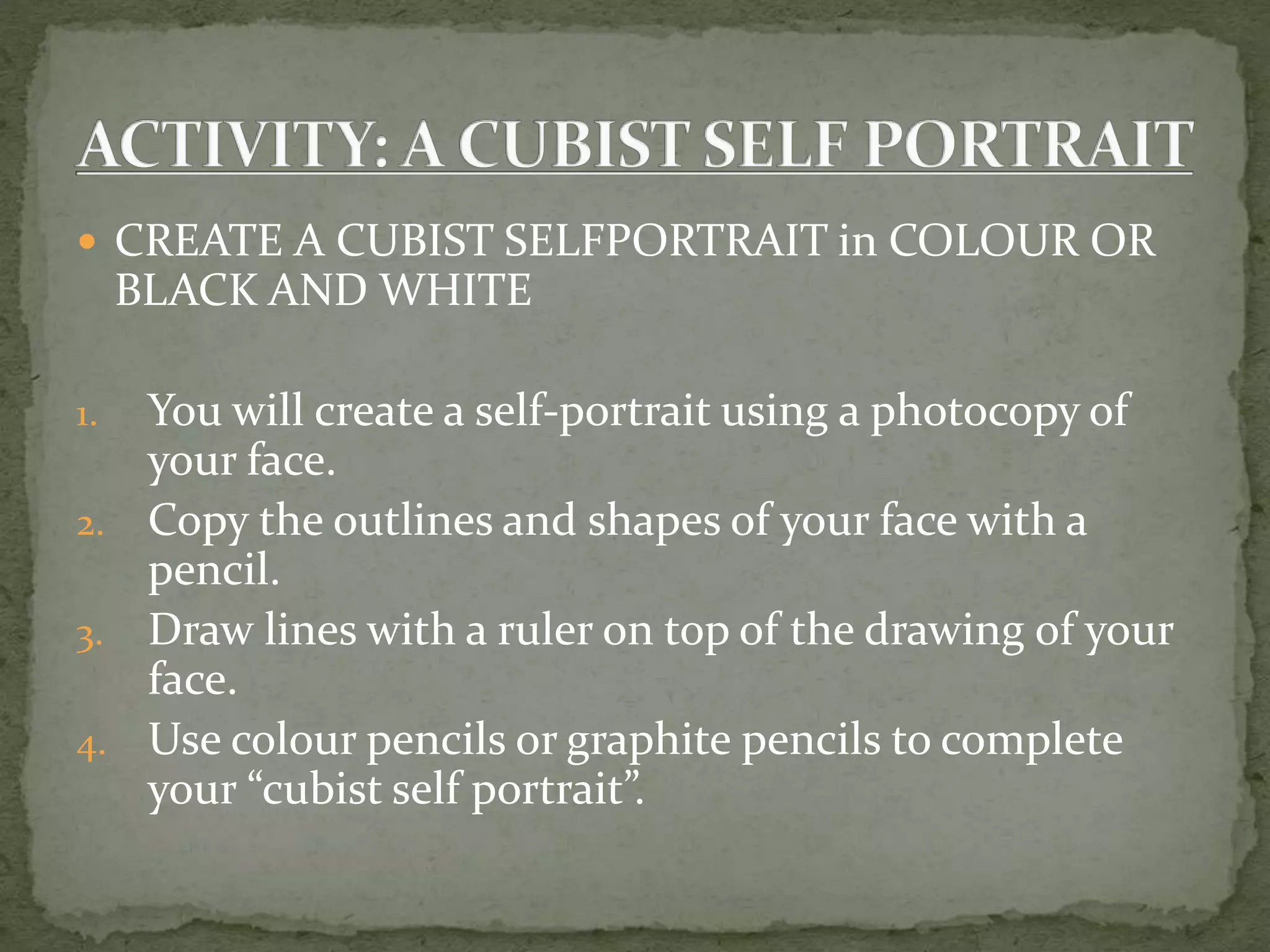  CREATE A CUBIST SELFPORTRAIT in COLOUR OR
BLACK AND WHITE
1. You will create a self-portrait using a photocopy of
your face.
2. Copy the outlines and shapes of your face with a
pencil.
3. Draw lines with a ruler on top of the drawing of your
face.
4. Use colour pencils or graphite pencils to complete
your “cubist self portrait”.
 