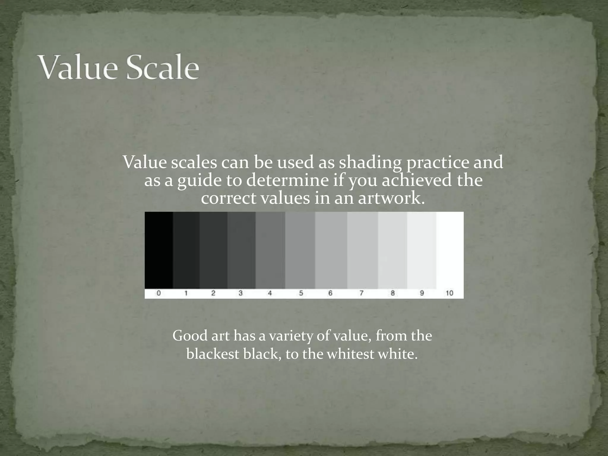 Value scales can be used as shading practice and
as a guide to determine if you achieved the
correct values in an artwork.
Good art has a variety of value, from the
blackest black, to the whitest white.
 