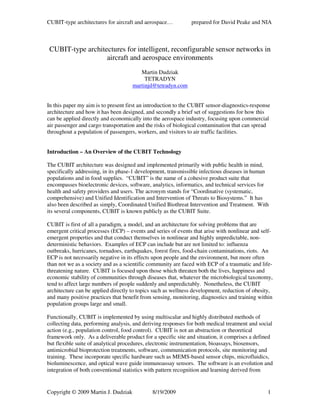 CUBIT-type architectures for aircraft and aerospace…           prepared for David Peake and NIA



 CUBIT-type architectures for intelligent, reconfigurable sensor networks in
                   aircraft and aerospace environments
                                        Martin Dudziak
                                          TETRADYN
                                     martinjd@tetradyn.com


In this paper my aim is to present first an introduction to the CUBIT sensor-diagnostics-response
architecture and how it has been designed, and secondly a brief set of suggestions for how this
can be applied directly and economically into the aerospace industry, focusing upon commercial
air passenger and cargo transportation and the risks of biological contamination that can spread
throughout a population of passengers, workers, and visitors to air traffic facilities.


Introduction – An Overview of the CUBIT Technology

The CUBIT architecture was designed and implemented primarily with public health in mind,
specifically addressing, in its phase-1 development, transmissible infectious diseases in human
populations and in food supplies. “CUBIT” is the name of a cohesive product suite that
encompasses bioelectronic devices, software, analytics, informatics, and technical services for
health and safety providers and users. The acronym stands for “Coordinative (systematic,
comprehensive) and Unified Identification and Intervention of Threats to Biosystems.” It has
also been described as simply, Coordinated Unified Biothreat Intervention and Treatment. With
its several components, CUBIT is known publicly as the CUBIT Suite.

CUBIT is first of all a paradigm, a model, and an architecture for solving problems that are
emergent critical processes (ECP) – events and series of events that arise with nonlinear and self-
emergent properties and that conduct themselves in nonlinear and highly unpredictable, non-
deterministic behaviors. Examples of ECP can include but are not limited to: influenza
outbreaks, hurricanes, tornadoes, earthquakes, forest fires, food-chain contaminations, riots. An
ECP is not necessarily negative in its effects upon people and the environment, but more often
than not we as a society and as a scientific community are faced with ECP of a traumatic and life-
threatening nature. CUBIT is focused upon those which threaten both the lives, happiness and
economic stability of communities through diseases that, whatever the microbiological taxonomy,
tend to affect large numbers of people suddenly and unpredictably. Nonetheless, the CUBIT
architecture can be applied directly to topics such as wellness development, reduction of obesity,
and many positive practices that benefit from sensing, monitoring, diagnostics and training within
population groups large and small.

Functionally, CUBIT is implemented by using multiscalar and highly distributed methods of
collecting data, performing analysis, and deriving responses for both medical treatment and social
action (e.g., population control, food control). CUBIT is not an abstraction or theoretical
framework only. As a deliverable product for a specific site and situation, it comprises a defined
but flexible suite of analytical procedures, electronic instrumentation, bioassays, biosensors,
antimicrobial bioprotection treatments, software, communication protocols, site monitoring and
training. These incorporate specific hardware such as MEMS-based sensor chips, microfluidics,
bioluminescence, and optical wave guide immunoassay sensors. The software is an evolution and
integration of both conventional statistics with pattern recognition and learning derived from


Copyright © 2009 Martin J. Dudziak            8/19/2009                                         1
 