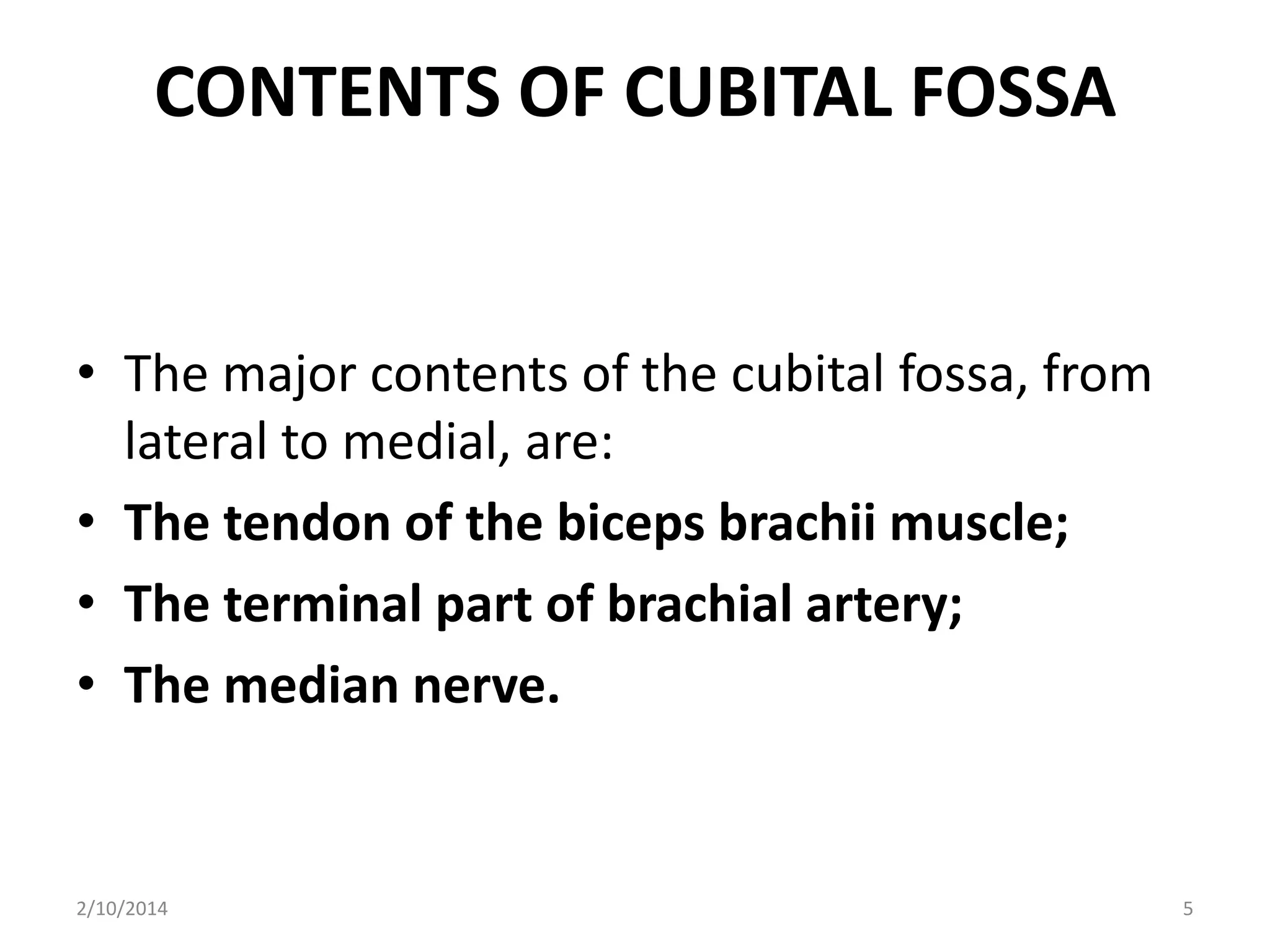 CONTENTS OF CUBITAL FOSSA

• The major contents of the cubital fossa, from
lateral to medial, are:
• The tendon of the biceps brachii muscle;
• The terminal part of brachial artery;
• The median nerve.

2/10/2014

5

 
