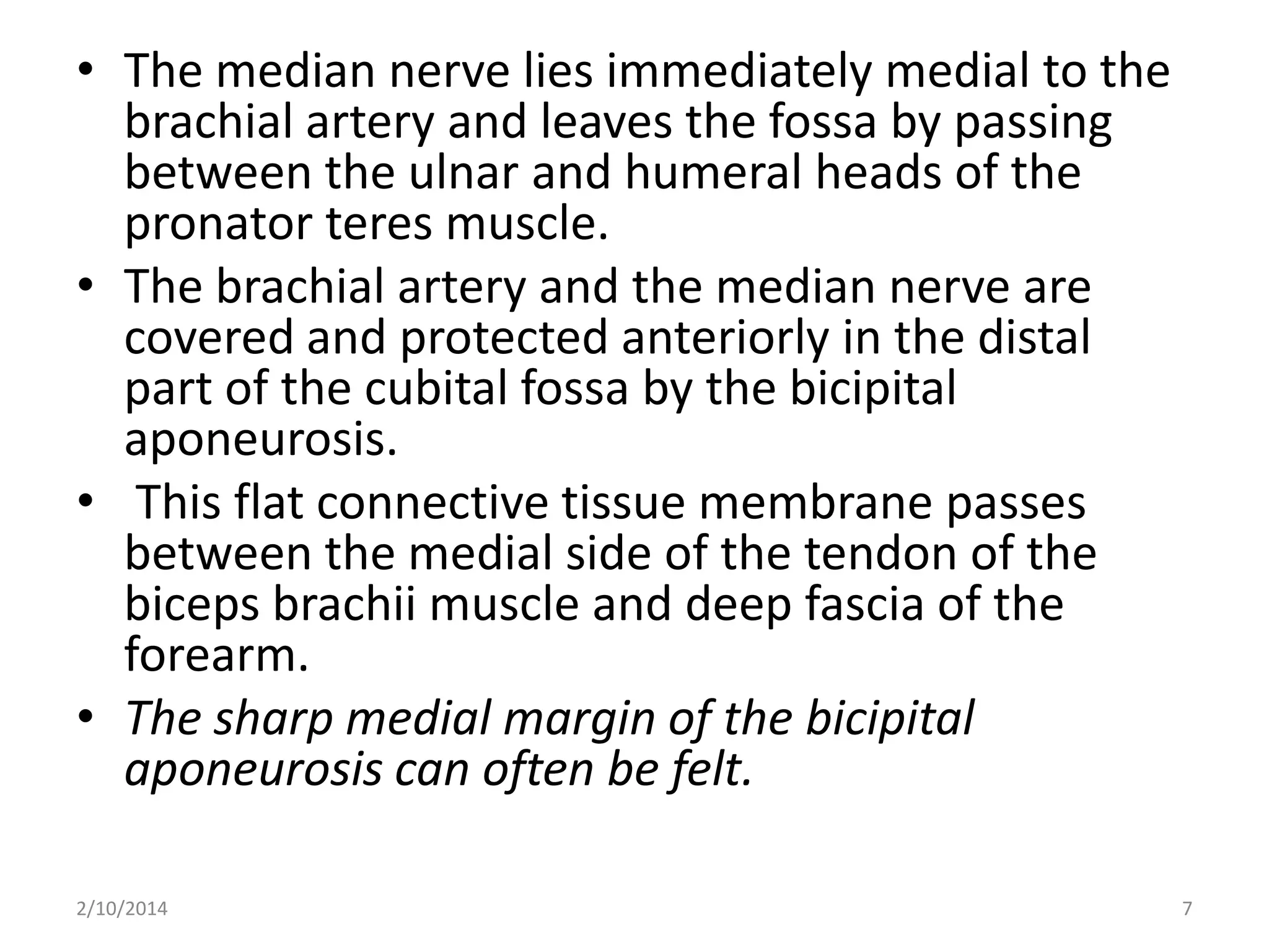 • The median nerve lies immediately medial to the
brachial artery and leaves the fossa by passing
between the ulnar and humeral heads of the
pronator teres muscle.
• The brachial artery and the median nerve are
covered and protected anteriorly in the distal
part of the cubital fossa by the bicipital
aponeurosis.
• This flat connective tissue membrane passes
between the medial side of the tendon of the
biceps brachii muscle and deep fascia of the
forearm.
• The sharp medial margin of the bicipital
aponeurosis can often be felt.
2/10/2014

7

 