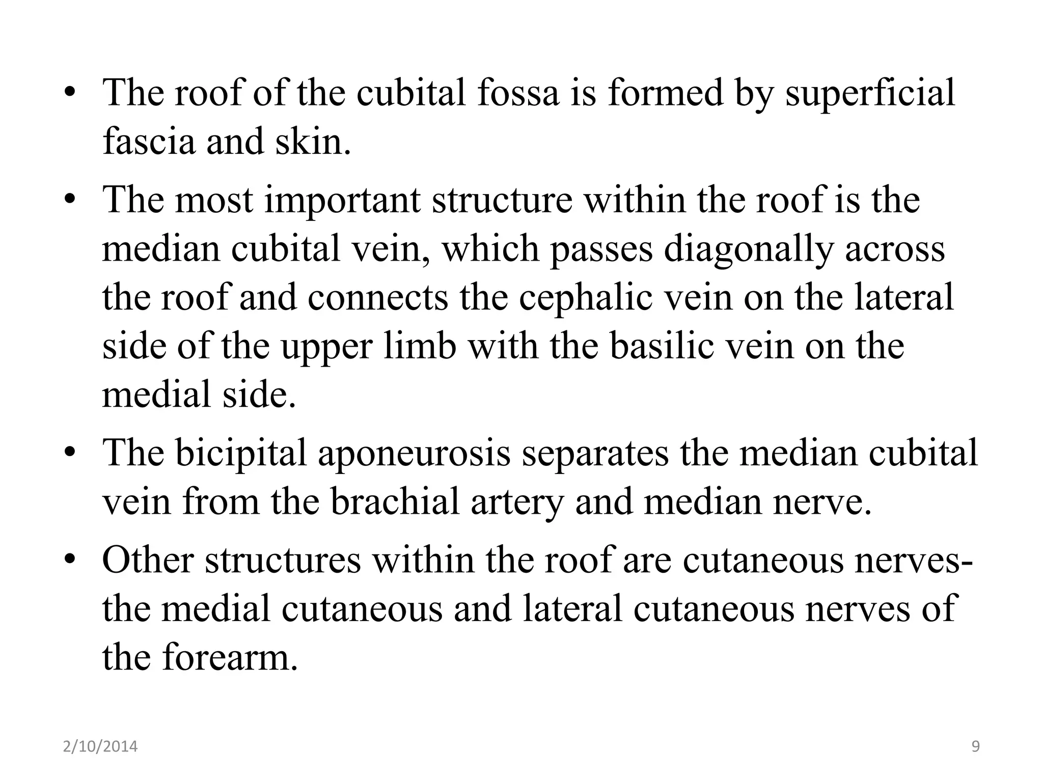 • The roof of the cubital fossa is formed by superficial
fascia and skin.
• The most important structure within the roof is the
median cubital vein, which passes diagonally across
the roof and connects the cephalic vein on the lateral
side of the upper limb with the basilic vein on the
medial side.
• The bicipital aponeurosis separates the median cubital
vein from the brachial artery and median nerve.
• Other structures within the roof are cutaneous nervesthe medial cutaneous and lateral cutaneous nerves of
the forearm.
2/10/2014

9

 
