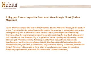 A blog post from an expatriate American citizen living in Chitré (Forbes
Magazine):


“As an American expat who has called Panama’s Azuero Peninsula home for the past 30
years, I can attest to the amazing transformation the country is undergoing, not just in
the capital city, but in provincial cities such as Chitré, which offer discriminating
travelers all of the amenities of urban living while retaining the laid-back atmosphere
and easy charm that Panama City’s “capitalinos” come running back for every chance
they can get. Pristine beaches, dozens of colorful fairs and festivals and upscale
developments such as the prestigious Cubitá Wyndham Grand Hotel and residential
development are just a few of the reasons why travelers tired of the beaten path should
include the Azuero Peninsula in their itinerary and come experience the gracious
hospitality of Panama’s provinces for themselves.” (Rebecca Wentzel)
 