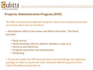 Property Administration Program (PAP)

We offer a property management program where your property generates
an income when you are not there.

• Distribution: 60% to the owner and 40% to the hotel. The Hotel
provides:

    •   Maid service
    •   Hotel amenities (sheets, pillows, shampoo, soap, etc.)
    •   Check in and Check out
    •   Property inspection and maintenance
    •   Marketing

• Properties under the PAP must purchase the furnishings and appliance
package in order to ensure the same standard offered to guests of the
Cubitá Wyndham Grand Resort.
 