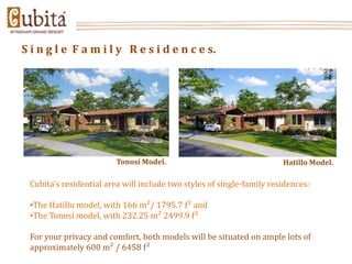 S i n g l e F a m i l y R e s i d e n c e s.




                         Tonosí Model.                                 Hatillo Model.

 Cubita’s residential area will include two styles of single-family residences:

 •The Hatillo model, with 166 m²/ 1795.7 f² and
 •The Tonosí model, with 232.25 m² 2499.9 f²

 For your privacy and comfort, both models will be situated on ample lots of
 approximately 600 m² / 6458 f²
 