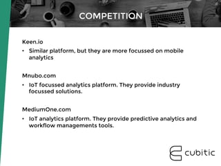 Keen.io
•  Similar platform, but they are more focussed on mobile
analytics
Mnubo.com
•  IoT focussed analytics platform. They provide industry
focussed solutions.
MediumOne.com
•  IoT analytics platform. They provide predictive analytics and
workflow managements tools.
COMPETITION
 