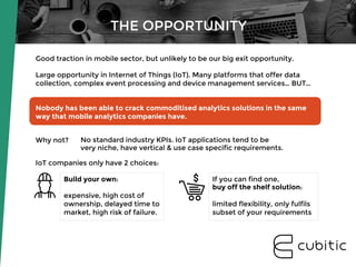 THE OPPORTUNITY
Good traction in mobile sector, but unlikely to be our big exit opportunity. 

Large opportunity in Internet of Things (IoT). Many platforms that offer data
collection, complex event processing and device management services… BUT… 


Nobody has been able to crack commoditised analytics solutions in the same
way that mobile analytics companies have.


Why not? 


IoT companies only have 2 choices:
Build your own: 

expensive, high cost of
ownership, delayed time to
market, high risk of failure.
If you can find one, 
buy off the shelf solution: 

limited flexibility, only fulfils
subset of your requirements
No standard industry KPIs. IoT applications tend to be
very niche, have vertical & use case specific requirements.
 