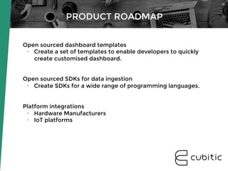 Open sourced dashboard templates
•  Create a set of templates to enable developers to quickly
create customised dashboard.


Open sourced SDKs for data ingestion
•  Create SDKs for a wide range of programming languages.
Platform integrations
•  Hardware Manufacturers
•  IoT platforms
PRODUCT ROADMAP
 