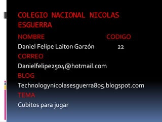 COLEGIO NACIONAL NICOLAS
ESGUERRA
NOMBRE CODIGO
Daniel Felipe Laiton Garzón 22
CORREO
Danielfelipe2504@hotmail.com
BLOG
Technologynicolasesguerra805.blogspot.com
TEMA
Cubitos para jugar
 