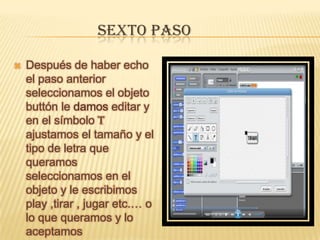 SEXTO PASO
 Después de haber echo
el paso anterior
seleccionamos el objeto
buttón le damos editar y
en el símbolo T
ajustamos el tamaño y el
tipo de letra que
queramos
seleccionamos en el
objeto y le escribimos
play ,tirar , jugar etc.… o
lo que queramos y lo
aceptamos
 