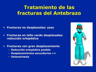 Tratamiento de las 
fracturas del Antebrazo 
• Fracturas no desplazadas: yeso 
• Fracturas en tallo verde desplazadas: 
reducción ortopédica 
• Fracturas con gran desplazamiento 
– Reducción ortopédica posible 
– Desplazamientos secundarios ++ 
– Osteosíntesis 
 