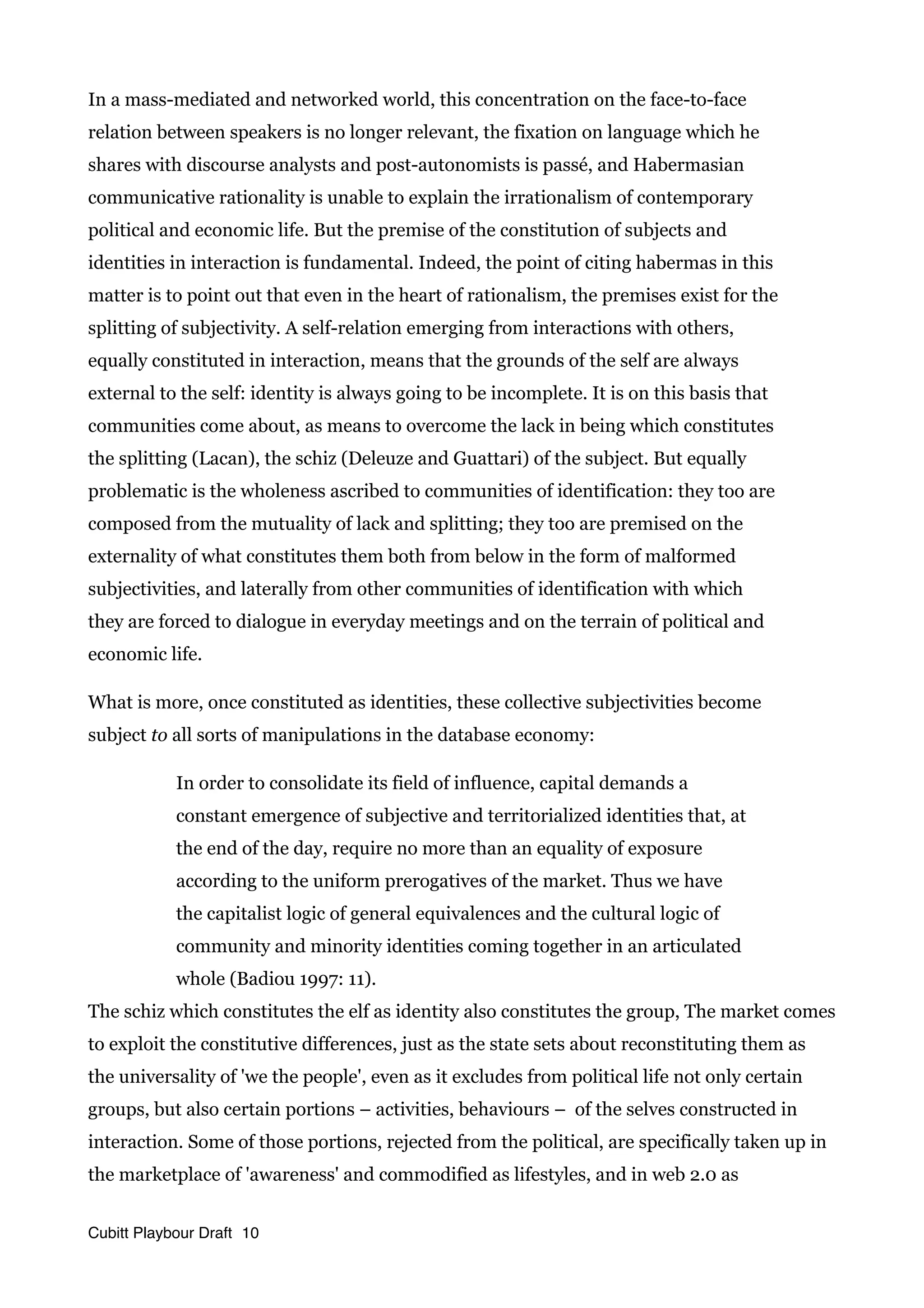In a mass-mediated and networked world, this concentration on the face-to-face
relation between speakers is no longer relevant, the fixation on language which he
shares with discourse analysts and post-autonomists is passé, and Habermasian
communicative rationality is unable to explain the irrationalism of contemporary
political and economic life. But the premise of the constitution of subjects and
identities in interaction is fundamental. Indeed, the point of citing habermas in this
matter is to point out that even in the heart of rationalism, the premises exist for the
splitting of subjectivity. A self-relation emerging from interactions with others,
equally constituted in interaction, means that the grounds of the self are always
external to the self: identity is always going to be incomplete. It is on this basis that
communities come about, as means to overcome the lack in being which constitutes
the splitting (Lacan), the schiz (Deleuze and Guattari) of the subject. But equally
problematic is the wholeness ascribed to communities of identification: they too are
composed from the mutuality of lack and splitting; they too are premised on the
externality of what constitutes them both from below in the form of malformed
subjectivities, and laterally from other communities of identification with which
they are forced to dialogue in everyday meetings and on the terrain of political and
economic life.
What is more, once constituted as identities, these collective subjectivities become
subject to all sorts of manipulations in the database economy:
In order to consolidate its field of influence, capital demands a
constant emergence of subjective and territorialized identities that, at
the end of the day, require no more than an equality of exposure
according to the uniform prerogatives of the market. Thus we have
the capitalist logic of general equivalences and the cultural logic of
community and minority identities coming together in an articulated
whole (Badiou 1997: 11).
The schiz which constitutes the elf as identity also constitutes the group, The market comes
to exploit the constitutive differences, just as the state sets about reconstituting them as
the universality of 'we the people', even as it excludes from political life not only certain
groups, but also certain portions – activities, behaviours – of the selves constructed in
interaction. Some of those portions, rejected from the political, are specifically taken up in
the marketplace of 'awareness' and commodified as lifestyles, and in web 2.0 as
Cubitt Playbour Draft 10
 