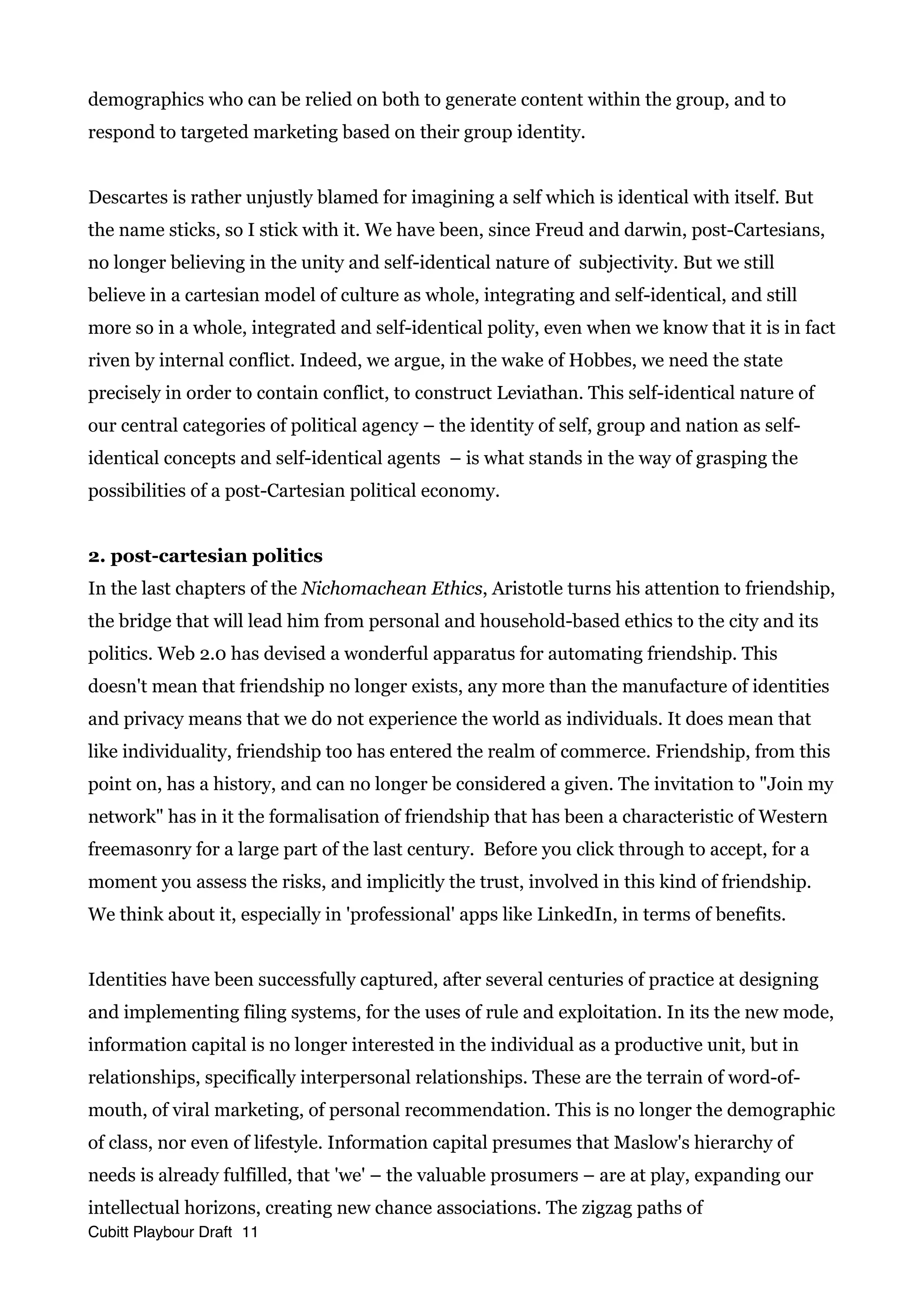 demographics who can be relied on both to generate content within the group, and to
respond to targeted marketing based on their group identity.
Descartes is rather unjustly blamed for imagining a self which is identical with itself. But
the name sticks, so I stick with it. We have been, since Freud and darwin, post-Cartesians,
no longer believing in the unity and self-identical nature of subjectivity. But we still
believe in a cartesian model of culture as whole, integrating and self-identical, and still
more so in a whole, integrated and self-identical polity, even when we know that it is in fact
riven by internal conflict. Indeed, we argue, in the wake of Hobbes, we need the state
precisely in order to contain conflict, to construct Leviathan. This self-identical nature of
our central categories of political agency – the identity of self, group and nation as self-
identical concepts and self-identical agents – is what stands in the way of grasping the
possibilities of a post-Cartesian political economy.
2. post-cartesian politics
In the last chapters of the Nichomachean Ethics, Aristotle turns his attention to friendship,
the bridge that will lead him from personal and household-based ethics to the city and its
politics. Web 2.0 has devised a wonderful apparatus for automating friendship. This
doesn't mean that friendship no longer exists, any more than the manufacture of identities
and privacy means that we do not experience the world as individuals. It does mean that
like individuality, friendship too has entered the realm of commerce. Friendship, from this
point on, has a history, and can no longer be considered a given. The invitation to "Join my
network" has in it the formalisation of friendship that has been a characteristic of Western
freemasonry for a large part of the last century. Before you click through to accept, for a
moment you assess the risks, and implicitly the trust, involved in this kind of friendship.
We think about it, especially in 'professional' apps like LinkedIn, in terms of benefits.
Identities have been successfully captured, after several centuries of practice at designing
and implementing filing systems, for the uses of rule and exploitation. In its the new mode,
information capital is no longer interested in the individual as a productive unit, but in
relationships, specifically interpersonal relationships. These are the terrain of word-of-
mouth, of viral marketing, of personal recommendation. This is no longer the demographic
of class, nor even of lifestyle. Information capital presumes that Maslow's hierarchy of
needs is already fulfilled, that 'we' – the valuable prosumers – are at play, expanding our
intellectual horizons, creating new chance associations. The zigzag paths of
Cubitt Playbour Draft 11
 