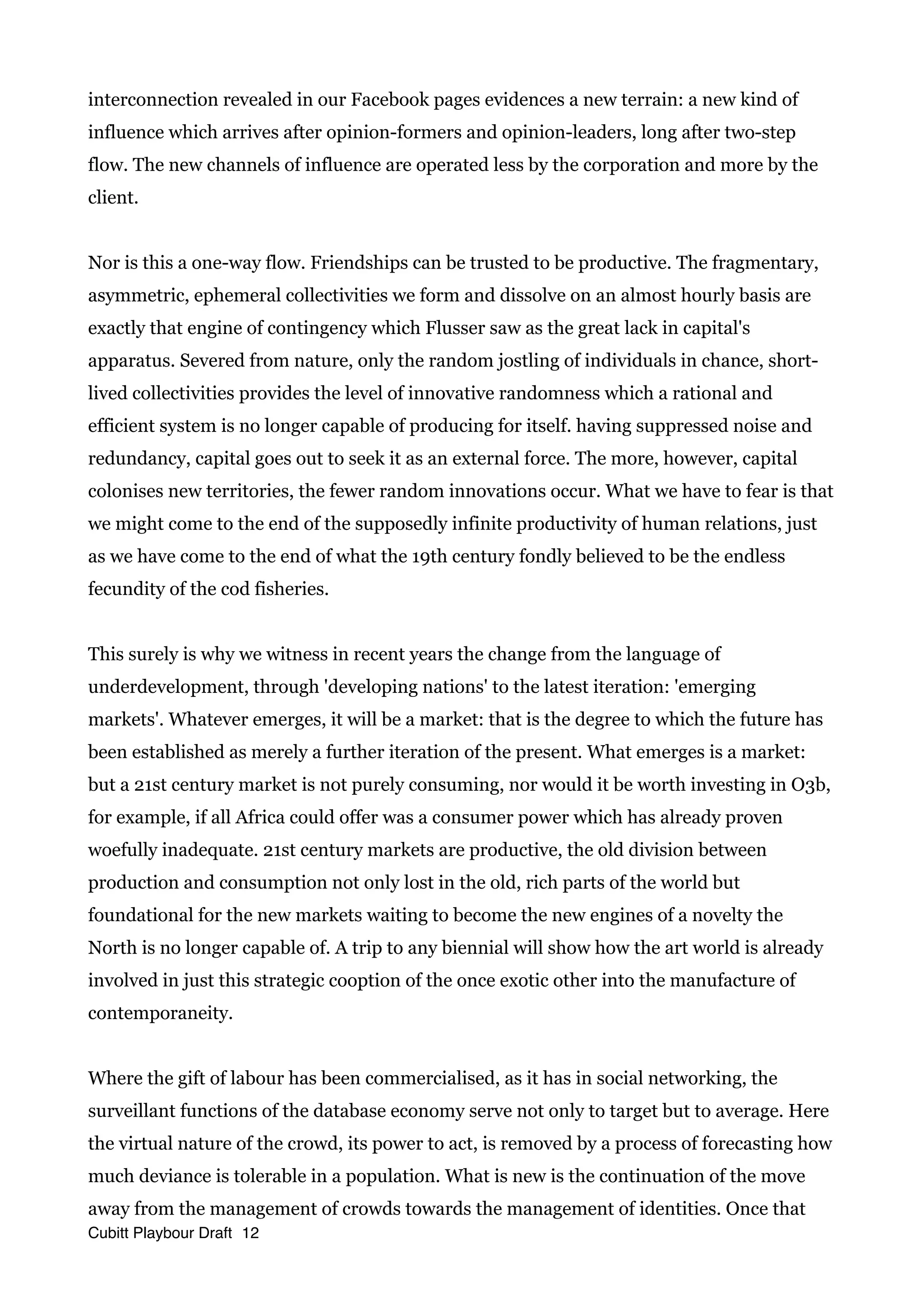 interconnection revealed in our Facebook pages evidences a new terrain: a new kind of
influence which arrives after opinion-formers and opinion-leaders, long after two-step
flow. The new channels of influence are operated less by the corporation and more by the
client.
Nor is this a one-way flow. Friendships can be trusted to be productive. The fragmentary,
asymmetric, ephemeral collectivities we form and dissolve on an almost hourly basis are
exactly that engine of contingency which Flusser saw as the great lack in capital's
apparatus. Severed from nature, only the random jostling of individuals in chance, short-
lived collectivities provides the level of innovative randomness which a rational and
efficient system is no longer capable of producing for itself. having suppressed noise and
redundancy, capital goes out to seek it as an external force. The more, however, capital
colonises new territories, the fewer random innovations occur. What we have to fear is that
we might come to the end of the supposedly infinite productivity of human relations, just
as we have come to the end of what the 19th century fondly believed to be the endless
fecundity of the cod fisheries.
This surely is why we witness in recent years the change from the language of
underdevelopment, through 'developing nations' to the latest iteration: 'emerging
markets'. Whatever emerges, it will be a market: that is the degree to which the future has
been established as merely a further iteration of the present. What emerges is a market:
but a 21st century market is not purely consuming, nor would it be worth investing in O3b,
for example, if all Africa could offer was a consumer power which has already proven
woefully inadequate. 21st century markets are productive, the old division between
production and consumption not only lost in the old, rich parts of the world but
foundational for the new markets waiting to become the new engines of a novelty the
North is no longer capable of. A trip to any biennial will show how the art world is already
involved in just this strategic cooption of the once exotic other into the manufacture of
contemporaneity.
Where the gift of labour has been commercialised, as it has in social networking, the
surveillant functions of the database economy serve not only to target but to average. Here
the virtual nature of the crowd, its power to act, is removed by a process of forecasting how
much deviance is tolerable in a population. What is new is the continuation of the move
away from the management of crowds towards the management of identities. Once that
Cubitt Playbour Draft 12
 