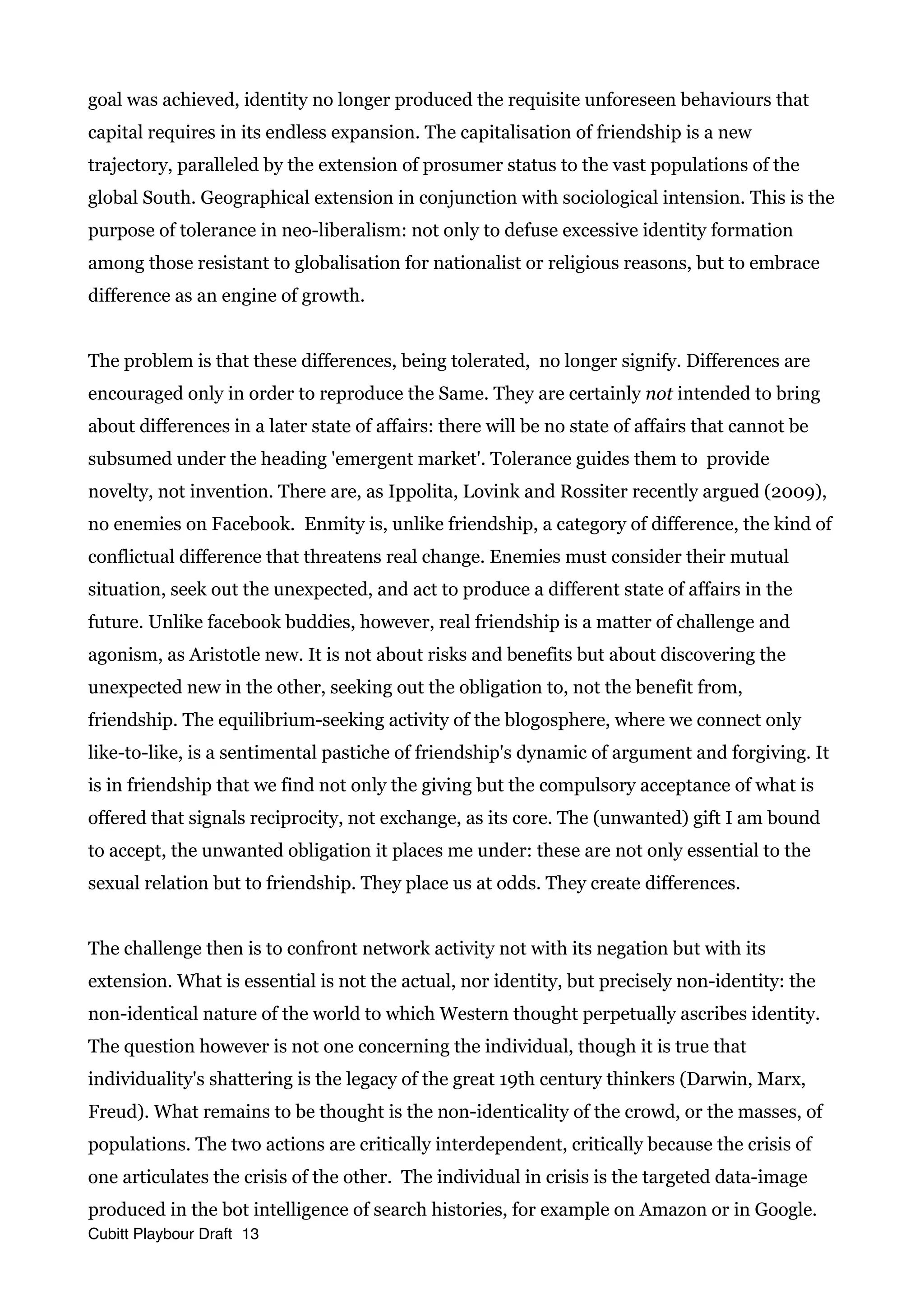 goal was achieved, identity no longer produced the requisite unforeseen behaviours that
capital requires in its endless expansion. The capitalisation of friendship is a new
trajectory, paralleled by the extension of prosumer status to the vast populations of the
global South. Geographical extension in conjunction with sociological intension. This is the
purpose of tolerance in neo-liberalism: not only to defuse excessive identity formation
among those resistant to globalisation for nationalist or religious reasons, but to embrace
difference as an engine of growth.
The problem is that these differences, being tolerated, no longer signify. Differences are
encouraged only in order to reproduce the Same. They are certainly not intended to bring
about differences in a later state of affairs: there will be no state of affairs that cannot be
subsumed under the heading 'emergent market'. Tolerance guides them to provide
novelty, not invention. There are, as Ippolita, Lovink and Rossiter recently argued (2009),
no enemies on Facebook. Enmity is, unlike friendship, a category of difference, the kind of
conflictual difference that threatens real change. Enemies must consider their mutual
situation, seek out the unexpected, and act to produce a different state of affairs in the
future. Unlike facebook buddies, however, real friendship is a matter of challenge and
agonism, as Aristotle new. It is not about risks and benefits but about discovering the
unexpected new in the other, seeking out the obligation to, not the benefit from,
friendship. The equilibrium-seeking activity of the blogosphere, where we connect only
like-to-like, is a sentimental pastiche of friendship's dynamic of argument and forgiving. It
is in friendship that we find not only the giving but the compulsory acceptance of what is
offered that signals reciprocity, not exchange, as its core. The (unwanted) gift I am bound
to accept, the unwanted obligation it places me under: these are not only essential to the
sexual relation but to friendship. They place us at odds. They create differences.
The challenge then is to confront network activity not with its negation but with its
extension. What is essential is not the actual, nor identity, but precisely non-identity: the
non-identical nature of the world to which Western thought perpetually ascribes identity.
The question however is not one concerning the individual, though it is true that
individuality's shattering is the legacy of the great 19th century thinkers (Darwin, Marx,
Freud). What remains to be thought is the non-identicality of the crowd, or the masses, of
populations. The two actions are critically interdependent, critically because the crisis of
one articulates the crisis of the other. The individual in crisis is the targeted data-image
produced in the bot intelligence of search histories, for example on Amazon or in Google.
Cubitt Playbour Draft 13
 