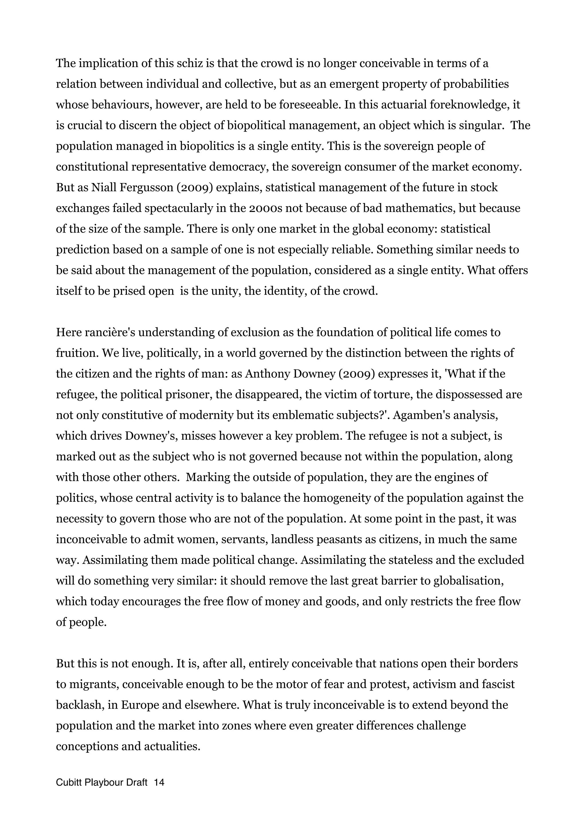 The implication of this schiz is that the crowd is no longer conceivable in terms of a
relation between individual and collective, but as an emergent property of probabilities
whose behaviours, however, are held to be foreseeable. In this actuarial foreknowledge, it
is crucial to discern the object of biopolitical management, an object which is singular. The
population managed in biopolitics is a single entity. This is the sovereign people of
constitutional representative democracy, the sovereign consumer of the market economy.
But as Niall Fergusson (2009) explains, statistical management of the future in stock
exchanges failed spectacularly in the 2000s not because of bad mathematics, but because
of the size of the sample. There is only one market in the global economy: statistical
prediction based on a sample of one is not especially reliable. Something similar needs to
be said about the management of the population, considered as a single entity. What offers
itself to be prised open is the unity, the identity, of the crowd.
Here rancière's understanding of exclusion as the foundation of political life comes to
fruition. We live, politically, in a world governed by the distinction between the rights of
the citizen and the rights of man: as Anthony Downey (2009) expresses it, 'What if the
refugee, the political prisoner, the disappeared, the victim of torture, the dispossessed are
not only constitutive of modernity but its emblematic subjects?'. Agamben's analysis,
which drives Downey's, misses however a key problem. The refugee is not a subject, is
marked out as the subject who is not governed because not within the population, along
with those other others. Marking the outside of population, they are the engines of
politics, whose central activity is to balance the homogeneity of the population against the
necessity to govern those who are not of the population. At some point in the past, it was
inconceivable to admit women, servants, landless peasants as citizens, in much the same
way. Assimilating them made political change. Assimilating the stateless and the excluded
will do something very similar: it should remove the last great barrier to globalisation,
which today encourages the free flow of money and goods, and only restricts the free flow
of people.
But this is not enough. It is, after all, entirely conceivable that nations open their borders
to migrants, conceivable enough to be the motor of fear and protest, activism and fascist
backlash, in Europe and elsewhere. What is truly inconceivable is to extend beyond the
population and the market into zones where even greater differences challenge
conceptions and actualities.
Cubitt Playbour Draft 14
 