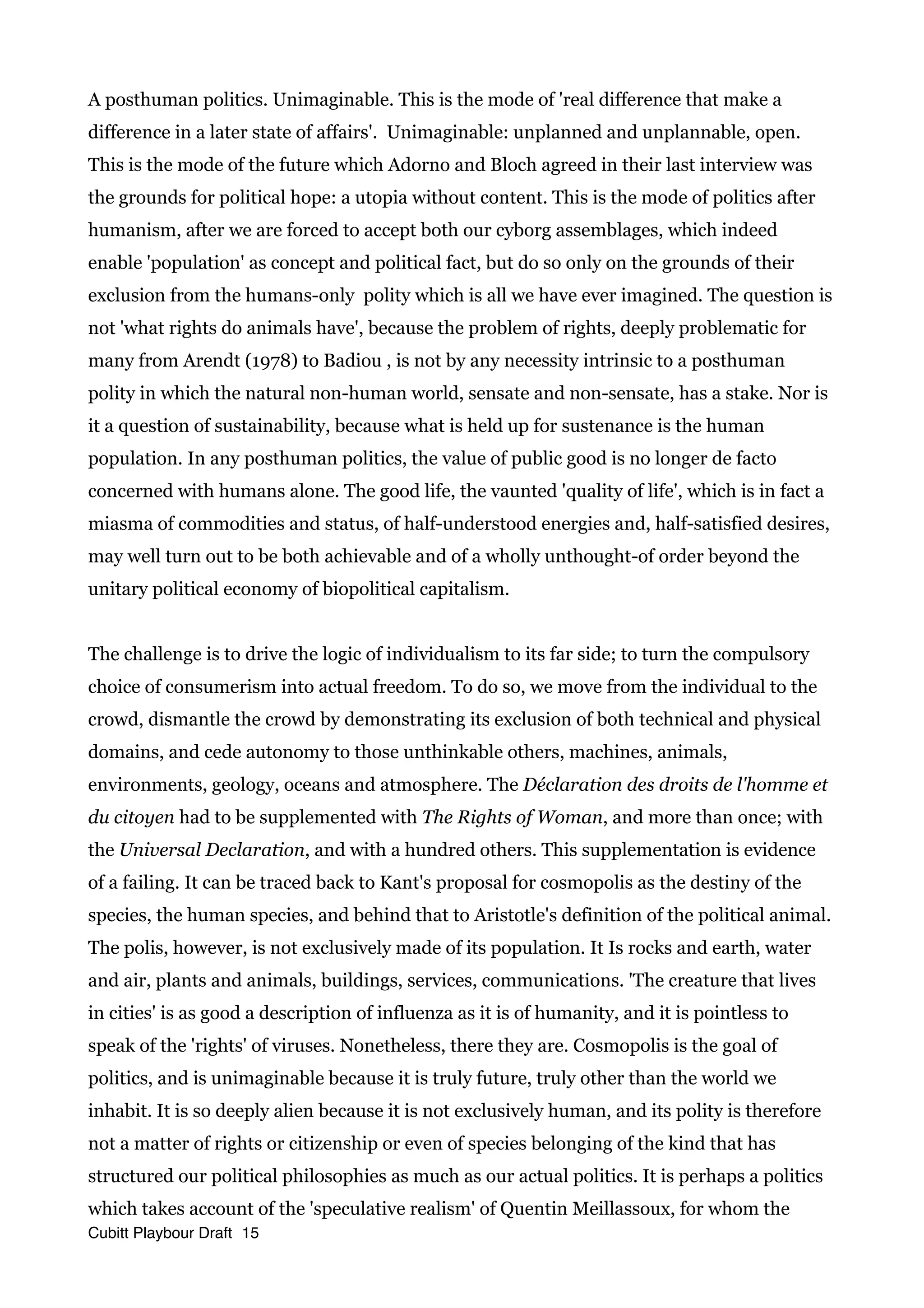 A posthuman politics. Unimaginable. This is the mode of 'real difference that make a
difference in a later state of affairs'. Unimaginable: unplanned and unplannable, open.
This is the mode of the future which Adorno and Bloch agreed in their last interview was
the grounds for political hope: a utopia without content. This is the mode of politics after
humanism, after we are forced to accept both our cyborg assemblages, which indeed
enable 'population' as concept and political fact, but do so only on the grounds of their
exclusion from the humans-only polity which is all we have ever imagined. The question is
not 'what rights do animals have', because the problem of rights, deeply problematic for
many from Arendt (1978) to Badiou , is not by any necessity intrinsic to a posthuman
polity in which the natural non-human world, sensate and non-sensate, has a stake. Nor is
it a question of sustainability, because what is held up for sustenance is the human
population. In any posthuman politics, the value of public good is no longer de facto
concerned with humans alone. The good life, the vaunted 'quality of life', which is in fact a
miasma of commodities and status, of half-understood energies and, half-satisfied desires,
may well turn out to be both achievable and of a wholly unthought-of order beyond the
unitary political economy of biopolitical capitalism.
The challenge is to drive the logic of individualism to its far side; to turn the compulsory
choice of consumerism into actual freedom. To do so, we move from the individual to the
crowd, dismantle the crowd by demonstrating its exclusion of both technical and physical
domains, and cede autonomy to those unthinkable others, machines, animals,
environments, geology, oceans and atmosphere. The Déclaration des droits de l'homme et
du citoyen had to be supplemented with The Rights of Woman, and more than once; with
the Universal Declaration, and with a hundred others. This supplementation is evidence
of a failing. It can be traced back to Kant's proposal for cosmopolis as the destiny of the
species, the human species, and behind that to Aristotle's definition of the political animal.
The polis, however, is not exclusively made of its population. It Is rocks and earth, water
and air, plants and animals, buildings, services, communications. 'The creature that lives
in cities' is as good a description of influenza as it is of humanity, and it is pointless to
speak of the 'rights' of viruses. Nonetheless, there they are. Cosmopolis is the goal of
politics, and is unimaginable because it is truly future, truly other than the world we
inhabit. It is so deeply alien because it is not exclusively human, and its polity is therefore
not a matter of rights or citizenship or even of species belonging of the kind that has
structured our political philosophies as much as our actual politics. It is perhaps a politics
which takes account of the 'speculative realism' of Quentin Meillassoux, for whom the
Cubitt Playbour Draft 15
 