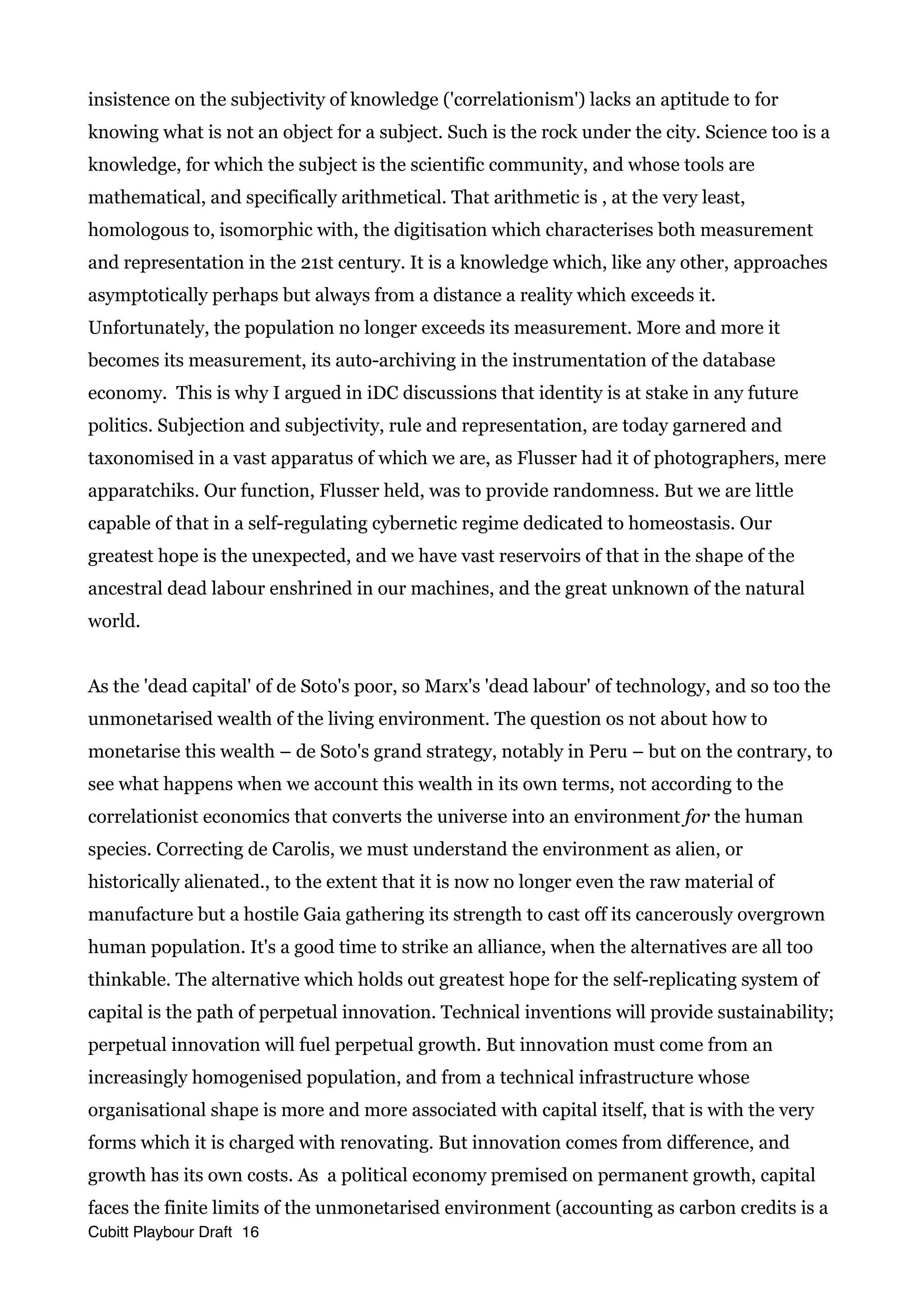 insistence on the subjectivity of knowledge ('correlationism') lacks an aptitude to for
knowing what is not an object for a subject. Such is the rock under the city. Science too is a
knowledge, for which the subject is the scientific community, and whose tools are
mathematical, and specifically arithmetical. That arithmetic is , at the very least,
homologous to, isomorphic with, the digitisation which characterises both measurement
and representation in the 21st century. It is a knowledge which, like any other, approaches
asymptotically perhaps but always from a distance a reality which exceeds it.
Unfortunately, the population no longer exceeds its measurement. More and more it
becomes its measurement, its auto-archiving in the instrumentation of the database
economy. This is why I argued in iDC discussions that identity is at stake in any future
politics. Subjection and subjectivity, rule and representation, are today garnered and
taxonomised in a vast apparatus of which we are, as Flusser had it of photographers, mere
apparatchiks. Our function, Flusser held, was to provide randomness. But we are little
capable of that in a self-regulating cybernetic regime dedicated to homeostasis. Our
greatest hope is the unexpected, and we have vast reservoirs of that in the shape of the
ancestral dead labour enshrined in our machines, and the great unknown of the natural
world.
As the 'dead capital' of de Soto's poor, so Marx's 'dead labour' of technology, and so too the
unmonetarised wealth of the living environment. The question os not about how to
monetarise this wealth – de Soto's grand strategy, notably in Peru – but on the contrary, to
see what happens when we account this wealth in its own terms, not according to the
correlationist economics that converts the universe into an environment for the human
species. Correcting de Carolis, we must understand the environment as alien, or
historically alienated., to the extent that it is now no longer even the raw material of
manufacture but a hostile Gaia gathering its strength to cast off its cancerously overgrown
human population. It's a good time to strike an alliance, when the alternatives are all too
thinkable. The alternative which holds out greatest hope for the self-replicating system of
capital is the path of perpetual innovation. Technical inventions will provide sustainability;
perpetual innovation will fuel perpetual growth. But innovation must come from an
increasingly homogenised population, and from a technical infrastructure whose
organisational shape is more and more associated with capital itself, that is with the very
forms which it is charged with renovating. But innovation comes from difference, and
growth has its own costs. As a political economy premised on permanent growth, capital
faces the finite limits of the unmonetarised environment (accounting as carbon credits is a
Cubitt Playbour Draft 16
 