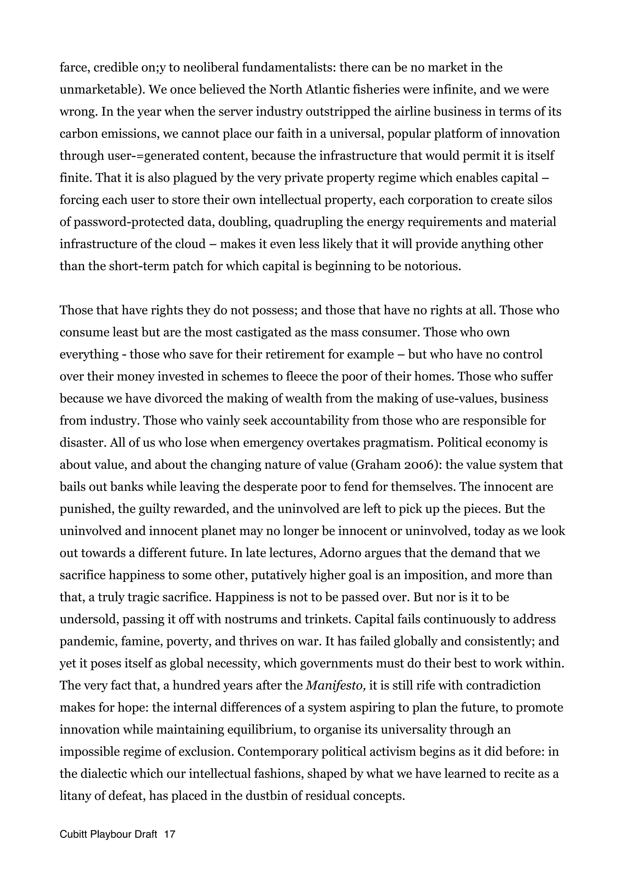 farce, credible on;y to neoliberal fundamentalists: there can be no market in the
unmarketable). We once believed the North Atlantic fisheries were infinite, and we were
wrong. In the year when the server industry outstripped the airline business in terms of its
carbon emissions, we cannot place our faith in a universal, popular platform of innovation
through user-=generated content, because the infrastructure that would permit it is itself
finite. That it is also plagued by the very private property regime which enables capital –
forcing each user to store their own intellectual property, each corporation to create silos
of password-protected data, doubling, quadrupling the energy requirements and material
infrastructure of the cloud – makes it even less likely that it will provide anything other
than the short-term patch for which capital is beginning to be notorious.
Those that have rights they do not possess; and those that have no rights at all. Those who
consume least but are the most castigated as the mass consumer. Those who own
everything - those who save for their retirement for example – but who have no control
over their money invested in schemes to fleece the poor of their homes. Those who suffer
because we have divorced the making of wealth from the making of use-values, business
from industry. Those who vainly seek accountability from those who are responsible for
disaster. All of us who lose when emergency overtakes pragmatism. Political economy is
about value, and about the changing nature of value (Graham 2006): the value system that
bails out banks while leaving the desperate poor to fend for themselves. The innocent are
punished, the guilty rewarded, and the uninvolved are left to pick up the pieces. But the
uninvolved and innocent planet may no longer be innocent or uninvolved, today as we look
out towards a different future. In late lectures, Adorno argues that the demand that we
sacrifice happiness to some other, putatively higher goal is an imposition, and more than
that, a truly tragic sacrifice. Happiness is not to be passed over. But nor is it to be
undersold, passing it off with nostrums and trinkets. Capital fails continuously to address
pandemic, famine, poverty, and thrives on war. It has failed globally and consistently; and
yet it poses itself as global necessity, which governments must do their best to work within.
The very fact that, a hundred years after the Manifesto, it is still rife with contradiction
makes for hope: the internal differences of a system aspiring to plan the future, to promote
innovation while maintaining equilibrium, to organise its universality through an
impossible regime of exclusion. Contemporary political activism begins as it did before: in
the dialectic which our intellectual fashions, shaped by what we have learned to recite as a
litany of defeat, has placed in the dustbin of residual concepts.
Cubitt Playbour Draft 17
 