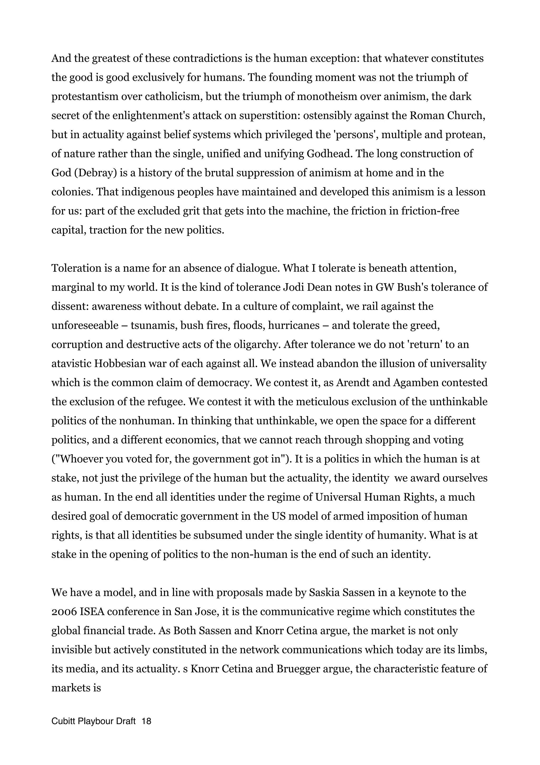 And the greatest of these contradictions is the human exception: that whatever constitutes
the good is good exclusively for humans. The founding moment was not the triumph of
protestantism over catholicism, but the triumph of monotheism over animism, the dark
secret of the enlightenment's attack on superstition: ostensibly against the Roman Church,
but in actuality against belief systems which privileged the 'persons', multiple and protean,
of nature rather than the single, unified and unifying Godhead. The long construction of
God (Debray) is a history of the brutal suppression of animism at home and in the
colonies. That indigenous peoples have maintained and developed this animism is a lesson
for us: part of the excluded grit that gets into the machine, the friction in friction-free
capital, traction for the new politics.
Toleration is a name for an absence of dialogue. What I tolerate is beneath attention,
marginal to my world. It is the kind of tolerance Jodi Dean notes in GW Bush's tolerance of
dissent: awareness without debate. In a culture of complaint, we rail against the
unforeseeable – tsunamis, bush fires, floods, hurricanes – and tolerate the greed,
corruption and destructive acts of the oligarchy. After tolerance we do not 'return' to an
atavistic Hobbesian war of each against all. We instead abandon the illusion of universality
which is the common claim of democracy. We contest it, as Arendt and Agamben contested
the exclusion of the refugee. We contest it with the meticulous exclusion of the unthinkable
politics of the nonhuman. In thinking that unthinkable, we open the space for a different
politics, and a different economics, that we cannot reach through shopping and voting
("Whoever you voted for, the government got in"). It is a politics in which the human is at
stake, not just the privilege of the human but the actuality, the identity we award ourselves
as human. In the end all identities under the regime of Universal Human Rights, a much
desired goal of democratic government in the US model of armed imposition of human
rights, is that all identities be subsumed under the single identity of humanity. What is at
stake in the opening of politics to the non-human is the end of such an identity.
We have a model, and in line with proposals made by Saskia Sassen in a keynote to the
2006 ISEA conference in San Jose, it is the communicative regime which constitutes the
global financial trade. As Both Sassen and Knorr Cetina argue, the market is not only
invisible but actively constituted in the network communications which today are its limbs,
its media, and its actuality. s Knorr Cetina and Bruegger argue, the characteristic feature of
markets is
Cubitt Playbour Draft 18
 