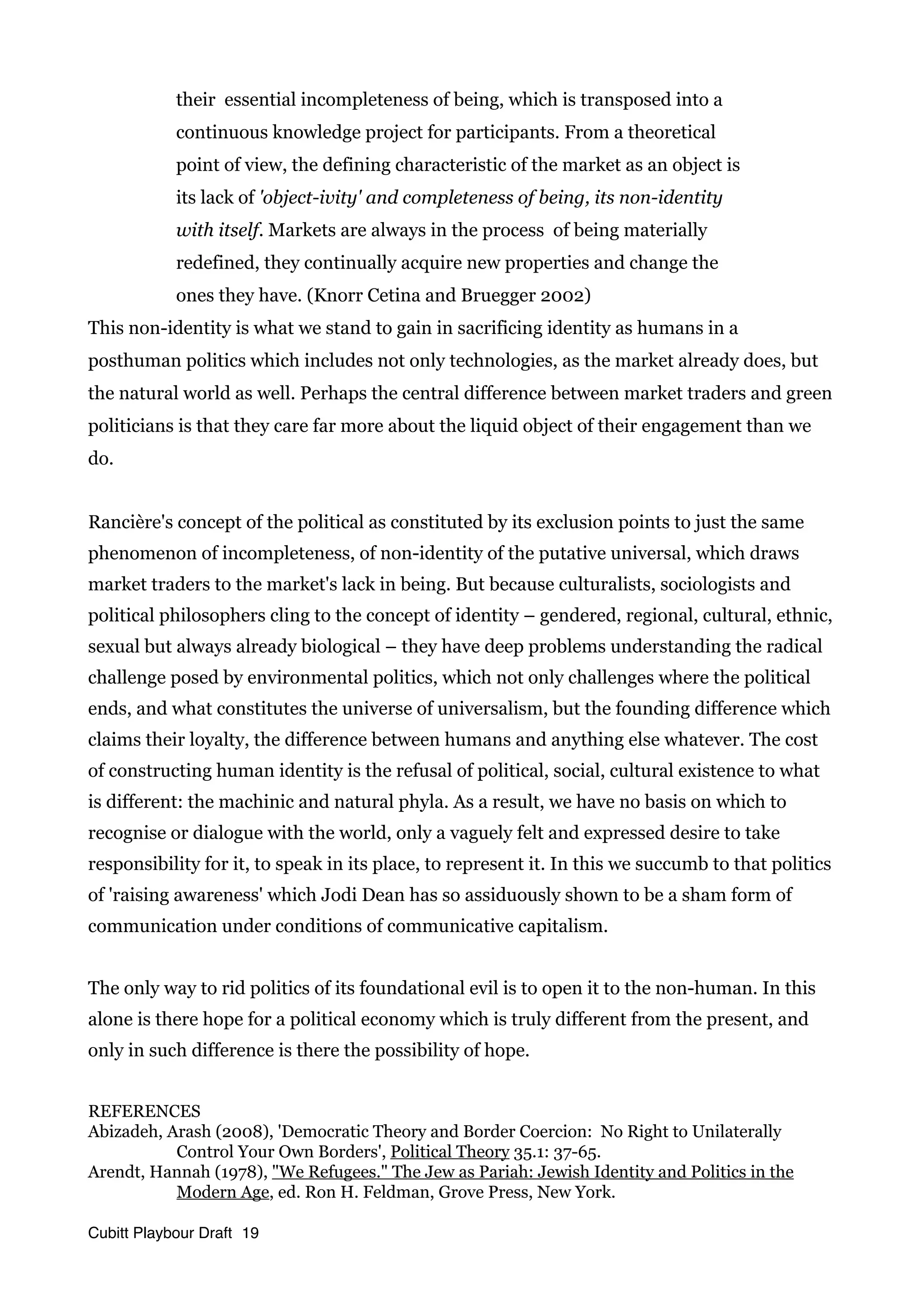 their essential incompleteness of being, which is transposed into a
continuous knowledge project for participants. From a theoretical
point of view, the defining characteristic of the market as an object is
its lack of 'object-ivity' and completeness of being, its non-identity
with itself. Markets are always in the process of being materially
redefined, they continually acquire new properties and change the
ones they have. (Knorr Cetina and Bruegger 2002)
This non-identity is what we stand to gain in sacrificing identity as humans in a
posthuman politics which includes not only technologies, as the market already does, but
the natural world as well. Perhaps the central difference between market traders and green
politicians is that they care far more about the liquid object of their engagement than we
do.
Rancière's concept of the political as constituted by its exclusion points to just the same
phenomenon of incompleteness, of non-identity of the putative universal, which draws
market traders to the market's lack in being. But because culturalists, sociologists and
political philosophers cling to the concept of identity – gendered, regional, cultural, ethnic,
sexual but always already biological – they have deep problems understanding the radical
challenge posed by environmental politics, which not only challenges where the political
ends, and what constitutes the universe of universalism, but the founding difference which
claims their loyalty, the difference between humans and anything else whatever. The cost
of constructing human identity is the refusal of political, social, cultural existence to what
is different: the machinic and natural phyla. As a result, we have no basis on which to
recognise or dialogue with the world, only a vaguely felt and expressed desire to take
responsibility for it, to speak in its place, to represent it. In this we succumb to that politics
of 'raising awareness' which Jodi Dean has so assiduously shown to be a sham form of
communication under conditions of communicative capitalism.
The only way to rid politics of its foundational evil is to open it to the non-human. In this
alone is there hope for a political economy which is truly different from the present, and
only in such difference is there the possibility of hope.
REFERENCES
Abizadeh, Arash (2008), 'Democratic Theory and Border Coercion: No Right to Unilaterally
Control Your Own Borders', Political Theory 35.1: 37-65.
Arendt, Hannah (1978), "We Refugees." The Jew as Pariah: Jewish Identity and Politics in the
Modern Age, ed. Ron H. Feldman, Grove Press, New York.
Cubitt Playbour Draft 19
 