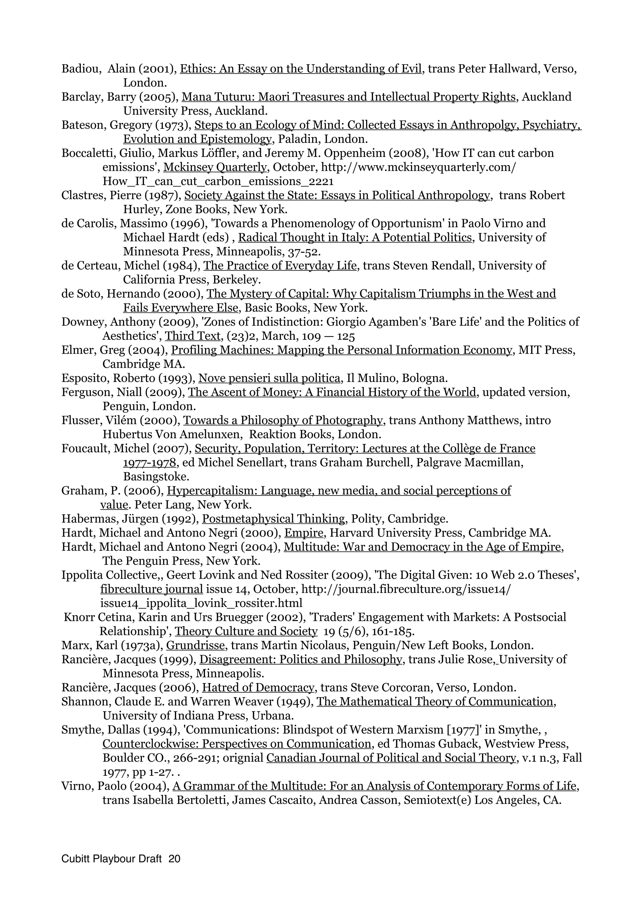 Badiou, Alain (2001), Ethics: An Essay on the Understanding of Evil, trans Peter Hallward, Verso,
London.
Barclay, Barry (2005), Mana Tuturu: Maori Treasures and Intellectual Property Rights, Auckland
University Press, Auckland.
Bateson, Gregory (1973), Steps to an Ecology of Mind: Collected Essays in Anthropolgy, Psychiatry,
Evolution and Epistemology, Paladin, London.
Boccaletti, Giulio, Markus Löffler, and Jeremy M. Oppenheim (2008), 'How IT can cut carbon
emissions', Mckinsey Quarterly, October, http://www.mckinseyquarterly.com/
How_IT_can_cut_carbon_emissions_2221
Clastres, Pierre (1987), Society Against the State: Essays in Political Anthropology, trans Robert
Hurley, Zone Books, New York.
de Carolis, Massimo (1996), 'Towards a Phenomenology of Opportunism' in Paolo Virno and
Michael Hardt (eds) , Radical Thought in Italy: A Potential Politics, University of
Minnesota Press, Minneapolis, 37-52.
de Certeau, Michel (1984), The Practice of Everyday Life, trans Steven Rendall, University of
California Press, Berkeley.
de Soto, Hernando (2000), The Mystery of Capital: Why Capitalism Triumphs in the West and
Fails Everywhere Else, Basic Books, New York.
Downey, Anthony (2009), 'Zones of Indistinction: Giorgio Agamben's 'Bare Life' and the Politics of
Aesthetics', Third Text, (23)2, March, 109 — 125
Elmer, Greg (2004), Profiling Machines: Mapping the Personal Information Economy, MIT Press,
Cambridge MA.
Esposito, Roberto (1993), Nove pensieri sulla politica, Il Mulino, Bologna.
Ferguson, Niall (2009), The Ascent of Money: A Financial History of the World, updated version,
Penguin, London.
Flusser, Vilém (2000), Towards a Philosophy of Photography, trans Anthony Matthews, intro
Hubertus Von Amelunxen, Reaktion Books, London.
Foucault, Michel (2007), Security, Population, Territory: Lectures at the Collège de France
1977-1978, ed Michel Senellart, trans Graham Burchell, Palgrave Macmillan,
Basingstoke.
Graham, P. (2006), Hypercapitalism: Language, new media, and social perceptions of
value. Peter Lang, New York.
Habermas, Jürgen (1992), Postmetaphysical Thinking, Polity, Cambridge.
Hardt, Michael and Antono Negri (2000), Empire, Harvard University Press, Cambridge MA.
Hardt, Michael and Antono Negri (2004), Multitude: War and Democracy in the Age of Empire,
The Penguin Press, New York.
Ippolita Collective,, Geert Lovink and Ned Rossiter (2009), 'The Digital Given: 10 Web 2.0 Theses',
fibreculture journal issue 14, October, http://journal.fibreculture.org/issue14/
issue14_ippolita_lovink_rossiter.html
Knorr Cetina, Karin and Urs Bruegger (2002), 'Traders' Engagement with Markets: A Postsocial
Relationship', Theory Culture and Society 19 (5/6), 161-185.
Marx, Karl (1973a), Grundrisse, trans Martin Nicolaus, Penguin/New Left Books, London.
Rancière, Jacques (1999), Disagreement: Politics and Philosophy, trans Julie Rose, University of
Minnesota Press, Minneapolis.
Rancière, Jacques (2006), Hatred of Democracy, trans Steve Corcoran, Verso, London.
Shannon, Claude E. and Warren Weaver (1949), The Mathematical Theory of Communication,
University of Indiana Press, Urbana.
Smythe, Dallas (1994), 'Communications: Blindspot of Western Marxism [1977]' in Smythe, ,
Counterclockwise: Perspectives on Communication, ed Thomas Guback, Westview Press,
Boulder CO., 266-291; orignial Canadian Journal of Political and Social Theory, v.1 n.3, Fall
1977, pp 1-27. .
Virno, Paolo (2004), A Grammar of the Multitude: For an Analysis of Contemporary Forms of Life,
trans Isabella Bertoletti, James Cascaito, Andrea Casson, Semiotext(e) Los Angeles, CA.
Cubitt Playbour Draft 20
 