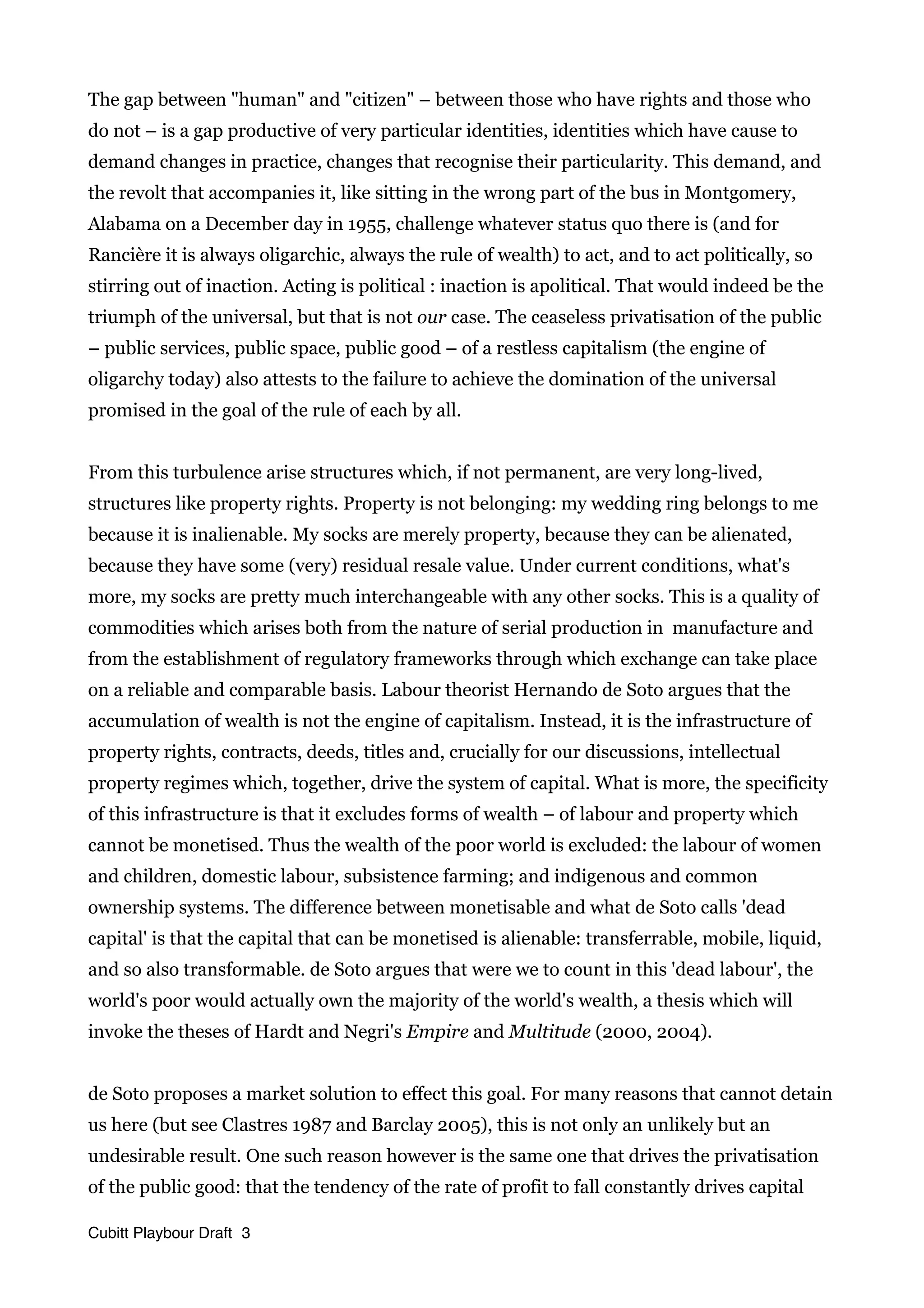 The gap between "human" and "citizen" – between those who have rights and those who
do not – is a gap productive of very particular identities, identities which have cause to
demand changes in practice, changes that recognise their particularity. This demand, and
the revolt that accompanies it, like sitting in the wrong part of the bus in Montgomery,
Alabama on a December day in 1955, challenge whatever status quo there is (and for
Rancière it is always oligarchic, always the rule of wealth) to act, and to act politically, so
stirring out of inaction. Acting is political : inaction is apolitical. That would indeed be the
triumph of the universal, but that is not our case. The ceaseless privatisation of the public
– public services, public space, public good – of a restless capitalism (the engine of
oligarchy today) also attests to the failure to achieve the domination of the universal
promised in the goal of the rule of each by all.
From this turbulence arise structures which, if not permanent, are very long-lived,
structures like property rights. Property is not belonging: my wedding ring belongs to me
because it is inalienable. My socks are merely property, because they can be alienated,
because they have some (very) residual resale value. Under current conditions, what's
more, my socks are pretty much interchangeable with any other socks. This is a quality of
commodities which arises both from the nature of serial production in manufacture and
from the establishment of regulatory frameworks through which exchange can take place
on a reliable and comparable basis. Labour theorist Hernando de Soto argues that the
accumulation of wealth is not the engine of capitalism. Instead, it is the infrastructure of
property rights, contracts, deeds, titles and, crucially for our discussions, intellectual
property regimes which, together, drive the system of capital. What is more, the specificity
of this infrastructure is that it excludes forms of wealth – of labour and property which
cannot be monetised. Thus the wealth of the poor world is excluded: the labour of women
and children, domestic labour, subsistence farming; and indigenous and common
ownership systems. The difference between monetisable and what de Soto calls 'dead
capital' is that the capital that can be monetised is alienable: transferrable, mobile, liquid,
and so also transformable. de Soto argues that were we to count in this 'dead labour', the
world's poor would actually own the majority of the world's wealth, a thesis which will
invoke the theses of Hardt and Negri's Empire and Multitude (2000, 2004).
de Soto proposes a market solution to effect this goal. For many reasons that cannot detain
us here (but see Clastres 1987 and Barclay 2005), this is not only an unlikely but an
undesirable result. One such reason however is the same one that drives the privatisation
of the public good: that the tendency of the rate of profit to fall constantly drives capital
Cubitt Playbour Draft 3
 