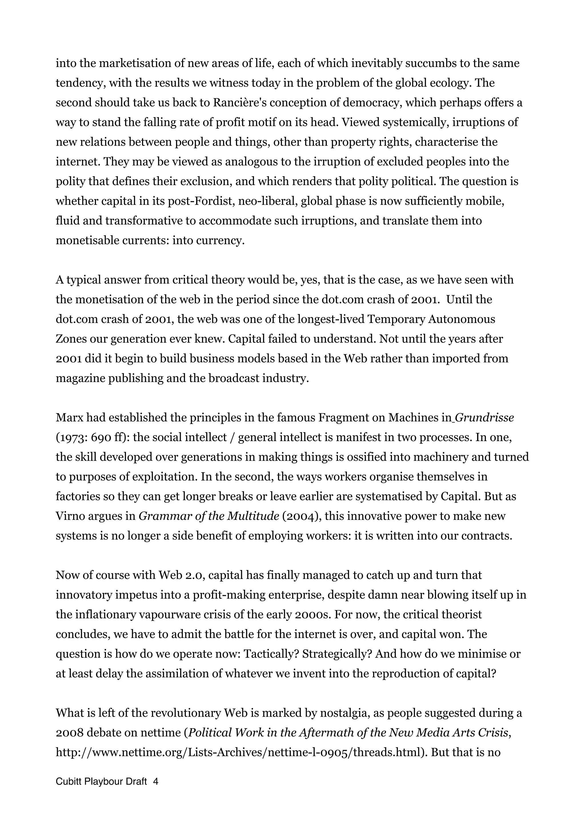 into the marketisation of new areas of life, each of which inevitably succumbs to the same
tendency, with the results we witness today in the problem of the global ecology. The
second should take us back to Rancière's conception of democracy, which perhaps offers a
way to stand the falling rate of profit motif on its head. Viewed systemically, irruptions of
new relations between people and things, other than property rights, characterise the
internet. They may be viewed as analogous to the irruption of excluded peoples into the
polity that defines their exclusion, and which renders that polity political. The question is
whether capital in its post-Fordist, neo-liberal, global phase is now sufficiently mobile,
fluid and transformative to accommodate such irruptions, and translate them into
monetisable currents: into currency.
A typical answer from critical theory would be, yes, that is the case, as we have seen with
the monetisation of the web in the period since the dot.com crash of 2001. Until the
dot.com crash of 2001, the web was one of the longest-lived Temporary Autonomous
Zones our generation ever knew. Capital failed to understand. Not until the years after
2001 did it begin to build business models based in the Web rather than imported from
magazine publishing and the broadcast industry.
Marx had established the principles in the famous Fragment on Machines in Grundrisse
(1973: 690 ff): the social intellect / general intellect is manifest in two processes. In one,
the skill developed over generations in making things is ossified into machinery and turned
to purposes of exploitation. In the second, the ways workers organise themselves in
factories so they can get longer breaks or leave earlier are systematised by Capital. But as
Virno argues in Grammar of the Multitude (2004), this innovative power to make new
systems is no longer a side benefit of employing workers: it is written into our contracts.
Now of course with Web 2.0, capital has finally managed to catch up and turn that
innovatory impetus into a profit-making enterprise, despite damn near blowing itself up in
the inflationary vapourware crisis of the early 2000s. For now, the critical theorist
concludes, we have to admit the battle for the internet is over, and capital won. The
question is how do we operate now: Tactically? Strategically? And how do we minimise or
at least delay the assimilation of whatever we invent into the reproduction of capital?
What is left of the revolutionary Web is marked by nostalgia, as people suggested during a
2008 debate on nettime (Political Work in the Aftermath of the New Media Arts Crisis,
http://www.nettime.org/Lists-Archives/nettime-l-0905/threads.html). But that is no
Cubitt Playbour Draft 4
 