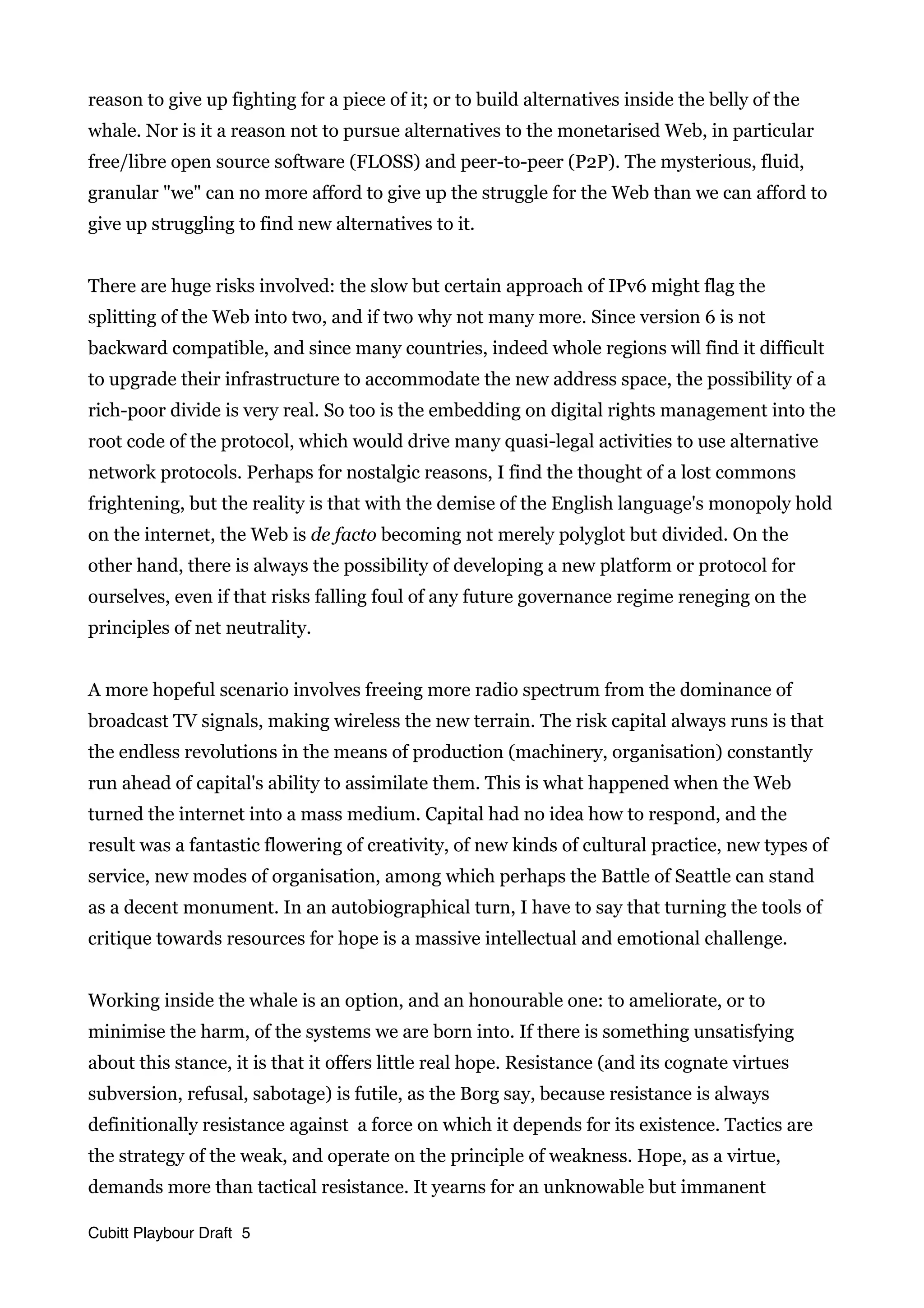 reason to give up fighting for a piece of it; or to build alternatives inside the belly of the
whale. Nor is it a reason not to pursue alternatives to the monetarised Web, in particular
free/libre open source software (FLOSS) and peer-to-peer (P2P). The mysterious, fluid,
granular "we" can no more afford to give up the struggle for the Web than we can afford to
give up struggling to find new alternatives to it.
There are huge risks involved: the slow but certain approach of IPv6 might flag the
splitting of the Web into two, and if two why not many more. Since version 6 is not
backward compatible, and since many countries, indeed whole regions will find it difficult
to upgrade their infrastructure to accommodate the new address space, the possibility of a
rich-poor divide is very real. So too is the embedding on digital rights management into the
root code of the protocol, which would drive many quasi-legal activities to use alternative
network protocols. Perhaps for nostalgic reasons, I find the thought of a lost commons
frightening, but the reality is that with the demise of the English language's monopoly hold
on the internet, the Web is de facto becoming not merely polyglot but divided. On the
other hand, there is always the possibility of developing a new platform or protocol for
ourselves, even if that risks falling foul of any future governance regime reneging on the
principles of net neutrality.
A more hopeful scenario involves freeing more radio spectrum from the dominance of
broadcast TV signals, making wireless the new terrain. The risk capital always runs is that
the endless revolutions in the means of production (machinery, organisation) constantly
run ahead of capital's ability to assimilate them. This is what happened when the Web
turned the internet into a mass medium. Capital had no idea how to respond, and the
result was a fantastic flowering of creativity, of new kinds of cultural practice, new types of
service, new modes of organisation, among which perhaps the Battle of Seattle can stand
as a decent monument. In an autobiographical turn, I have to say that turning the tools of
critique towards resources for hope is a massive intellectual and emotional challenge.
Working inside the whale is an option, and an honourable one: to ameliorate, or to
minimise the harm, of the systems we are born into. If there is something unsatisfying
about this stance, it is that it offers little real hope. Resistance (and its cognate virtues
subversion, refusal, sabotage) is futile, as the Borg say, because resistance is always
definitionally resistance against a force on which it depends for its existence. Tactics are
the strategy of the weak, and operate on the principle of weakness. Hope, as a virtue,
demands more than tactical resistance. It yearns for an unknowable but immanent
Cubitt Playbour Draft 5
 