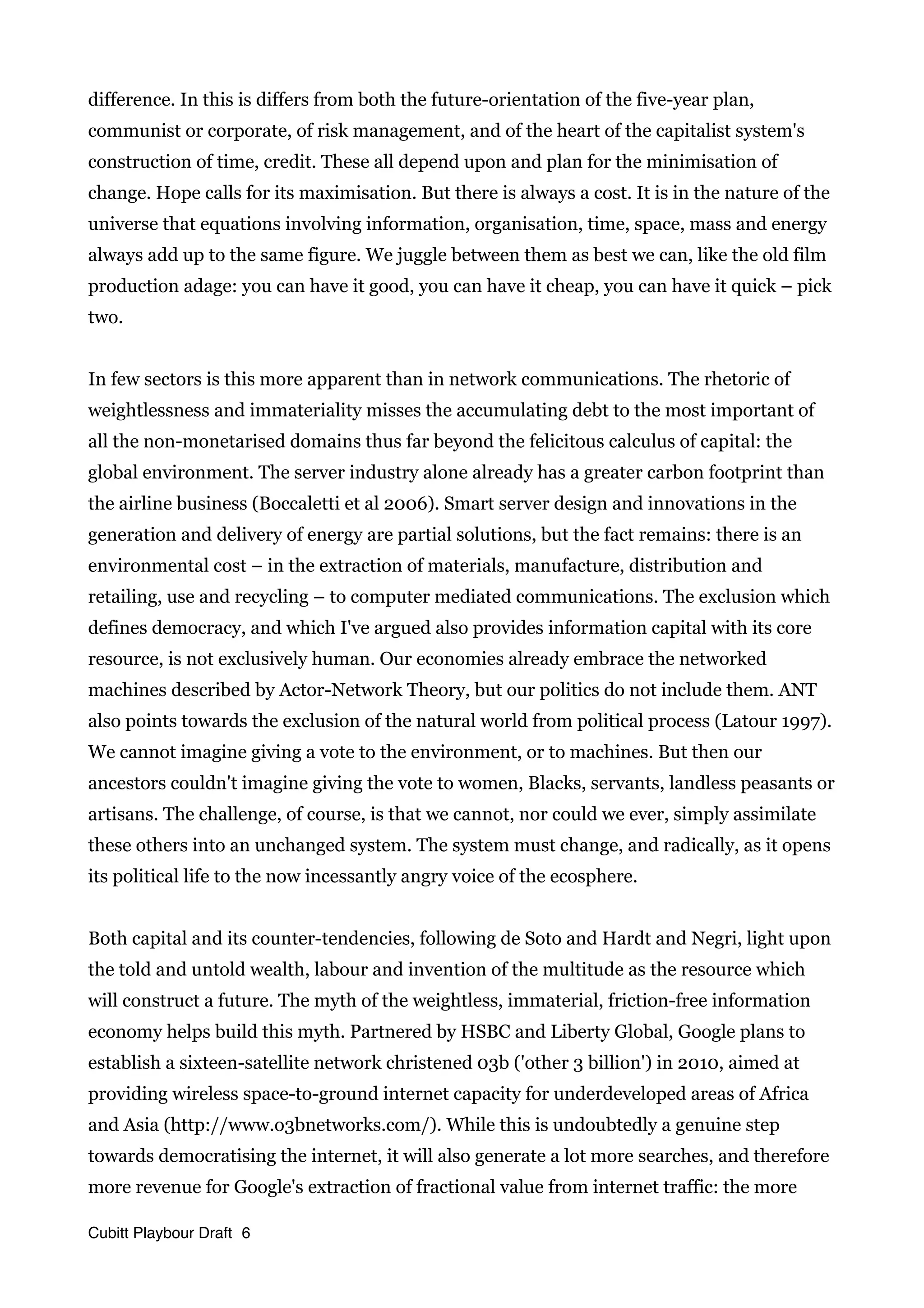 difference. In this is differs from both the future-orientation of the five-year plan,
communist or corporate, of risk management, and of the heart of the capitalist system's
construction of time, credit. These all depend upon and plan for the minimisation of
change. Hope calls for its maximisation. But there is always a cost. It is in the nature of the
universe that equations involving information, organisation, time, space, mass and energy
always add up to the same figure. We juggle between them as best we can, like the old film
production adage: you can have it good, you can have it cheap, you can have it quick – pick
two.
In few sectors is this more apparent than in network communications. The rhetoric of
weightlessness and immateriality misses the accumulating debt to the most important of
all the non-monetarised domains thus far beyond the felicitous calculus of capital: the
global environment. The server industry alone already has a greater carbon footprint than
the airline business (Boccaletti et al 2006). Smart server design and innovations in the
generation and delivery of energy are partial solutions, but the fact remains: there is an
environmental cost – in the extraction of materials, manufacture, distribution and
retailing, use and recycling – to computer mediated communications. The exclusion which
defines democracy, and which I've argued also provides information capital with its core
resource, is not exclusively human. Our economies already embrace the networked
machines described by Actor-Network Theory, but our politics do not include them. ANT
also points towards the exclusion of the natural world from political process (Latour 1997).
We cannot imagine giving a vote to the environment, or to machines. But then our
ancestors couldn't imagine giving the vote to women, Blacks, servants, landless peasants or
artisans. The challenge, of course, is that we cannot, nor could we ever, simply assimilate
these others into an unchanged system. The system must change, and radically, as it opens
its political life to the now incessantly angry voice of the ecosphere.
Both capital and its counter-tendencies, following de Soto and Hardt and Negri, light upon
the told and untold wealth, labour and invention of the multitude as the resource which
will construct a future. The myth of the weightless, immaterial, friction-free information
economy helps build this myth. Partnered by HSBC and Liberty Global, Google plans to
establish a sixteen-satellite network christened 03b ('other 3 billion') in 2010, aimed at
providing wireless space-to-ground internet capacity for underdeveloped areas of Africa
and Asia (http://www.o3bnetworks.com/). While this is undoubtedly a genuine step
towards democratising the internet, it will also generate a lot more searches, and therefore
more revenue for Google's extraction of fractional value from internet traffic: the more
Cubitt Playbour Draft 6
 