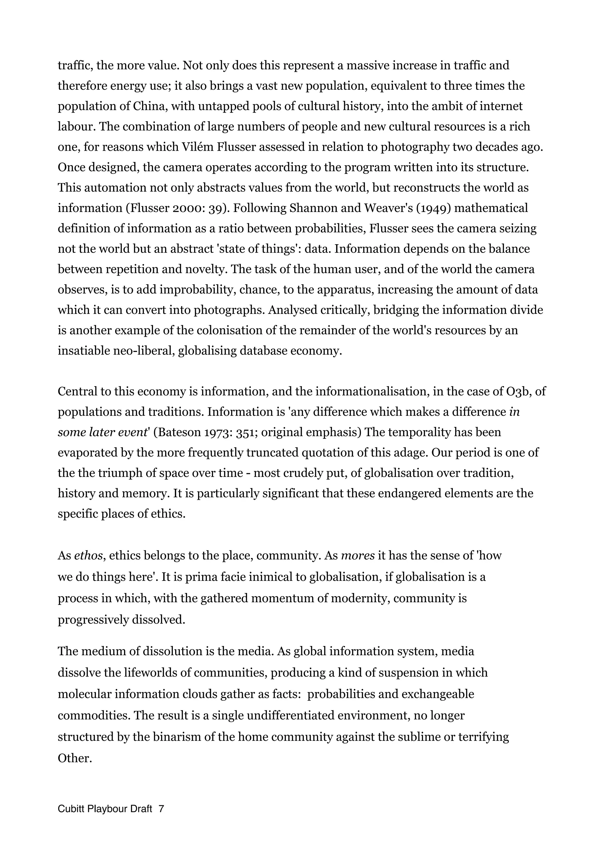 traffic, the more value. Not only does this represent a massive increase in traffic and
therefore energy use; it also brings a vast new population, equivalent to three times the
population of China, with untapped pools of cultural history, into the ambit of internet
labour. The combination of large numbers of people and new cultural resources is a rich
one, for reasons which Vilém Flusser assessed in relation to photography two decades ago.
Once designed, the camera operates according to the program written into its structure.
This automation not only abstracts values from the world, but reconstructs the world as
information (Flusser 2000: 39). Following Shannon and Weaver's (1949) mathematical
definition of information as a ratio between probabilities, Flusser sees the camera seizing
not the world but an abstract 'state of things': data. Information depends on the balance
between repetition and novelty. The task of the human user, and of the world the camera
observes, is to add improbability, chance, to the apparatus, increasing the amount of data
which it can convert into photographs. Analysed critically, bridging the information divide
is another example of the colonisation of the remainder of the world's resources by an
insatiable neo-liberal, globalising database economy.
Central to this economy is information, and the informationalisation, in the case of O3b, of
populations and traditions. Information is 'any difference which makes a difference in
some later event' (Bateson 1973: 351; original emphasis) The temporality has been
evaporated by the more frequently truncated quotation of this adage. Our period is one of
the the triumph of space over time - most crudely put, of globalisation over tradition,
history and memory. It is particularly significant that these endangered elements are the
specific places of ethics.
As ethos, ethics belongs to the place, community. As mores it has the sense of 'how
we do things here'. It is prima facie inimical to globalisation, if globalisation is a
process in which, with the gathered momentum of modernity, community is
progressively dissolved.
The medium of dissolution is the media. As global information system, media
dissolve the lifeworlds of communities, producing a kind of suspension in which
molecular information clouds gather as facts: probabilities and exchangeable
commodities. The result is a single undifferentiated environment, no longer
structured by the binarism of the home community against the sublime or terrifying
Other.
Cubitt Playbour Draft 7
 