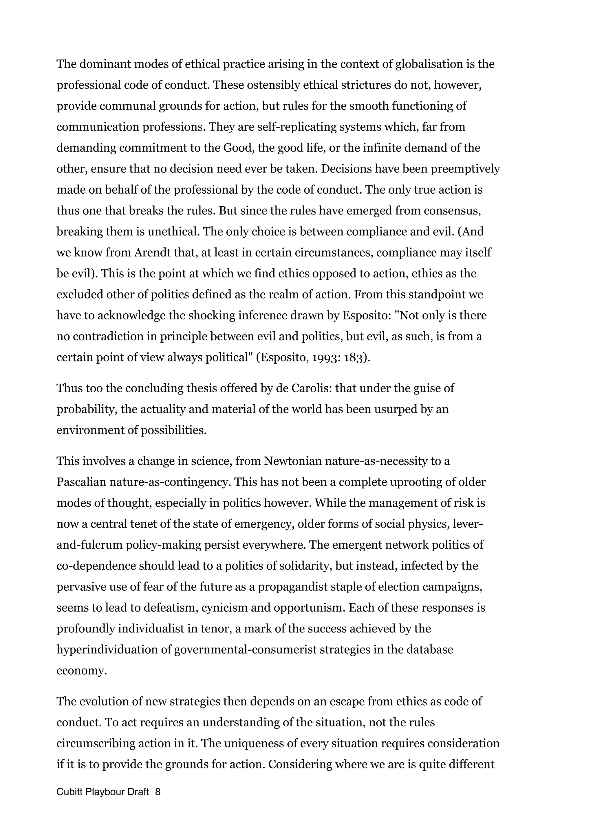 The dominant modes of ethical practice arising in the context of globalisation is the
professional code of conduct. These ostensibly ethical strictures do not, however,
provide communal grounds for action, but rules for the smooth functioning of
communication professions. They are self-replicating systems which, far from
demanding commitment to the Good, the good life, or the infinite demand of the
other, ensure that no decision need ever be taken. Decisions have been preemptively
made on behalf of the professional by the code of conduct. The only true action is
thus one that breaks the rules. But since the rules have emerged from consensus,
breaking them is unethical. The only choice is between compliance and evil. (And
we know from Arendt that, at least in certain circumstances, compliance may itself
be evil). This is the point at which we find ethics opposed to action, ethics as the
excluded other of politics defined as the realm of action. From this standpoint we
have to acknowledge the shocking inference drawn by Esposito: "Not only is there
no contradiction in principle between evil and politics, but evil, as such, is from a
certain point of view always political" (Esposito, 1993: 183).
Thus too the concluding thesis offered by de Carolis: that under the guise of
probability, the actuality and material of the world has been usurped by an
environment of possibilities.
This involves a change in science, from Newtonian nature-as-necessity to a
Pascalian nature-as-contingency. This has not been a complete uprooting of older
modes of thought, especially in politics however. While the management of risk is
now a central tenet of the state of emergency, older forms of social physics, lever-
and-fulcrum policy-making persist everywhere. The emergent network politics of
co-dependence should lead to a politics of solidarity, but instead, infected by the
pervasive use of fear of the future as a propagandist staple of election campaigns,
seems to lead to defeatism, cynicism and opportunism. Each of these responses is
profoundly individualist in tenor, a mark of the success achieved by the
hyperindividuation of governmental-consumerist strategies in the database
economy.
The evolution of new strategies then depends on an escape from ethics as code of
conduct. To act requires an understanding of the situation, not the rules
circumscribing action in it. The uniqueness of every situation requires consideration
if it is to provide the grounds for action. Considering where we are is quite different
Cubitt Playbour Draft 8
 