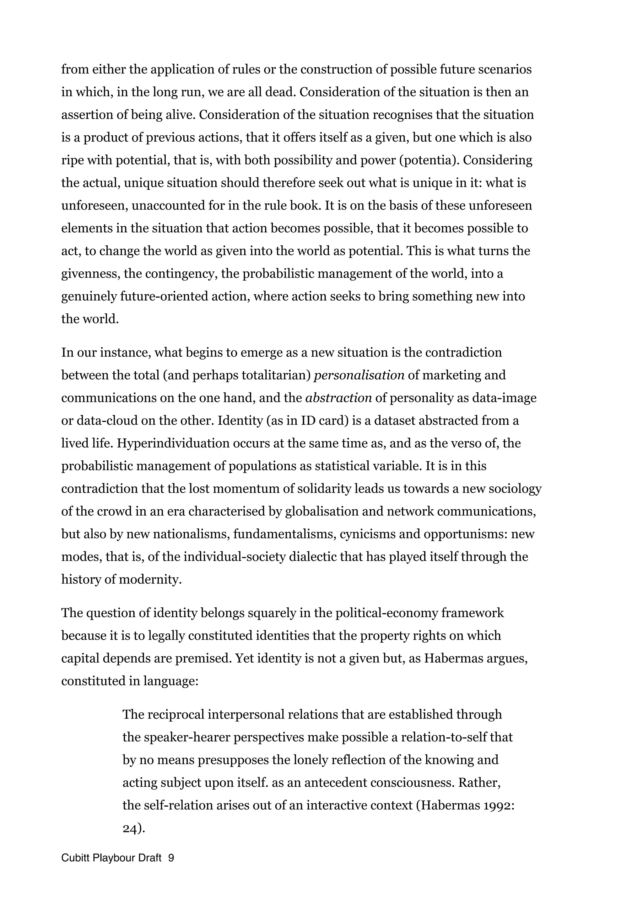 from either the application of rules or the construction of possible future scenarios
in which, in the long run, we are all dead. Consideration of the situation is then an
assertion of being alive. Consideration of the situation recognises that the situation
is a product of previous actions, that it offers itself as a given, but one which is also
ripe with potential, that is, with both possibility and power (potentia). Considering
the actual, unique situation should therefore seek out what is unique in it: what is
unforeseen, unaccounted for in the rule book. It is on the basis of these unforeseen
elements in the situation that action becomes possible, that it becomes possible to
act, to change the world as given into the world as potential. This is what turns the
givenness, the contingency, the probabilistic management of the world, into a
genuinely future-oriented action, where action seeks to bring something new into
the world.
In our instance, what begins to emerge as a new situation is the contradiction
between the total (and perhaps totalitarian) personalisation of marketing and
communications on the one hand, and the abstraction of personality as data-image
or data-cloud on the other. Identity (as in ID card) is a dataset abstracted from a
lived life. Hyperindividuation occurs at the same time as, and as the verso of, the
probabilistic management of populations as statistical variable. It is in this
contradiction that the lost momentum of solidarity leads us towards a new sociology
of the crowd in an era characterised by globalisation and network communications,
but also by new nationalisms, fundamentalisms, cynicisms and opportunisms: new
modes, that is, of the individual-society dialectic that has played itself through the
history of modernity.
The question of identity belongs squarely in the political-economy framework
because it is to legally constituted identities that the property rights on which
capital depends are premised. Yet identity is not a given but, as Habermas argues,
constituted in language:
The reciprocal interpersonal relations that are established through
the speaker-hearer perspectives make possible a relation-to-self that
by no means presupposes the lonely reflection of the knowing and
acting subject upon itself. as an antecedent consciousness. Rather,
the self-relation arises out of an interactive context (Habermas 1992:
24).
Cubitt Playbour Draft 9
 