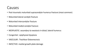 Causes
• Post traumatic malunited supracondylar humerus fracture (most common)
• Malunited lateral condyle fracture
• Malunited intercondylar fracture
• Malunited medial condyle fracture
• NEOPLASTIC: secondary to exostosis in distal, lateral humerus
• Congenital : epiphyseal dysplasia
• VASCULAR : Trochlear Osteonecrosis
• INFECTIVE: medial growth plate damage
 