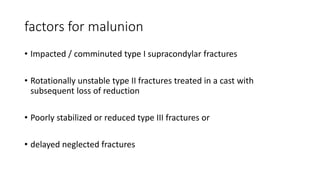 factors for malunion
• Impacted / comminuted type I supracondylar fractures
• Rotationally unstable type II fractures treated in a cast with
subsequent loss of reduction
• Poorly stabilized or reduced type III fractures or
• delayed neglected fractures
 