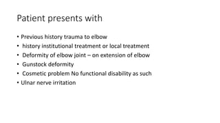 Patient presents with
• Previous history trauma to elbow
• history institutional treatment or local treatment
• Deformity of elbow joint – on extension of elbow
• Gunstock deformity
• Cosmetic problem No functional disability as such
• Ulnar nerve irritation
 