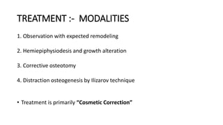 TREATMENT :- MODALITIES
1. Observation with expected remodeling
2. Hemiepiphysiodesis and growth alteration
3. Corrective osteotomy
4. Distraction osteogenesis by Ilizarov technique
• Treatment is primarily “Cosmetic Correction”
 